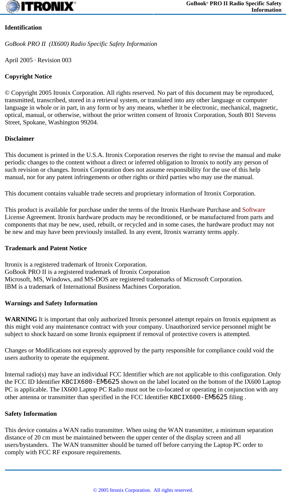  GoBook® PRO II Radio Specific Safety Information Identification GoBook PRO II  (IX600) Radio Specific Safety Information April 2005 · Revision 003 Copyright Notice © Copyright 2005 Itronix Corporation. All rights reserved. No part of this document may be reproduced, transmitted, transcribed, stored in a retrieval system, or translated into any other language or computer language in whole or in part, in any form or by any means, whether it be electronic, mechanical, magnetic, optical, manual, or otherwise, without the prior written consent of Itronix Corporation, South 801 Stevens Street, Spokane, Washington 99204. Disclaimer This document is printed in the U.S.A. Itronix Corporation reserves the right to revise the manual and make periodic changes to the content without a direct or inferred obligation to Itronix to notify any person of such revision or changes. Itronix Corporation does not assume responsibility for the use of this help manual, nor for any patent infringements or other rights or third parties who may use the manual. This document contains valuable trade secrets and proprietary information of Itronix Corporation. This product is available for purchase under the terms of the Itronix Hardware Purchase and Software License Agreement. Itronix hardware products may be reconditioned, or be manufactured from parts and components that may be new, used, rebuilt, or recycled and in some cases, the hardware product may not be new and may have been previously installed. In any event, Itronix warranty terms apply. Trademark and Patent Notice Itronix is a registered trademark of Itronix Corporation. GoBook PRO II is a registered trademark of Itronix Corporation Microsoft, MS, Windows, and MS-DOS are registered trademarks of Microsoft Corporation. IBM is a trademark of International Business Machines Corporation. Warnings and Safety Information WARNING It is important that only authorized Itronix personnel attempt repairs on Itronix equipment as this might void any maintenance contract with your company. Unauthorized service personnel might be subject to shock hazard on some Itronix equipment if removal of protective covers is attempted. Changes or Modifications not expressly approved by the party responsible for compliance could void the users authority to operate the equipment. Internal radio(s) may have an individual FCC Identifier which are not applicable to this configuration. Only the FCC ID Identifier KBCIX600-EM5625 shown on the label located on the bottom of the IX600 Laptop PC is applicable. The IX600 Laptop PC Radio must not be co-located or operating in conjunction with any other antenna or transmitter than specified in the FCC Identifier KBCIX600-EM5625  filing .  Safety Information This device contains a WAN radio transmitter. When using the WAN transmitter, a minimum separation distance of 20 cm must be maintained between the upper center of the display screen and all users/bystanders.  The WAN transmitter should be turned off before carrying the Laptop PC order to comply with FCC RF exposure requirements.   © 2005 Itronix Corporation.  All rights reserved. 