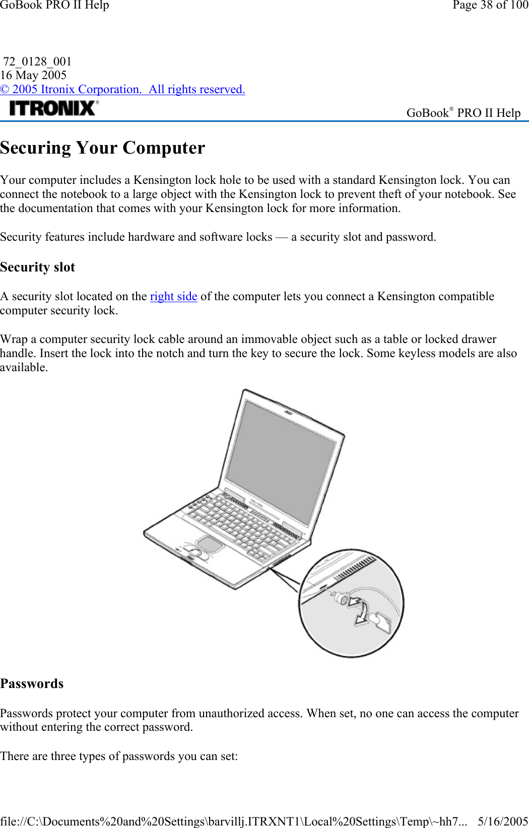 Securing Your Computer Your computer includes a Kensington lock hole to be used with a standard Kensington lock. You can connect the notebook to a large object with the Kensington lock to prevent theft of your notebook. See the documentation that comes with your Kensington lock for more information. Security features include hardware and software locks — a security slot and password.  Security slot A security slot located on the right side of the computer lets you connect a Kensington compatible computer security lock.  Wrap a computer security lock cable around an immovable object such as a table or locked drawer handle. Insert the lock into the notch and turn the key to secure the lock. Some keyless models are also available.   Passwords Passwords protect your computer from unauthorized access. When set, no one can access the computer without entering the correct password.  There are three types of passwords you can set: 72_0128_001 16 May 2005 © 2005 Itronix Corporation.  All rights reserved. GoBook® PRO II Help Page 38 of 100GoBook PRO II Help5/16/2005file://C:\Documents%20and%20Settings\barvillj.ITRXNT1\Local%20Settings\Temp\~hh7...