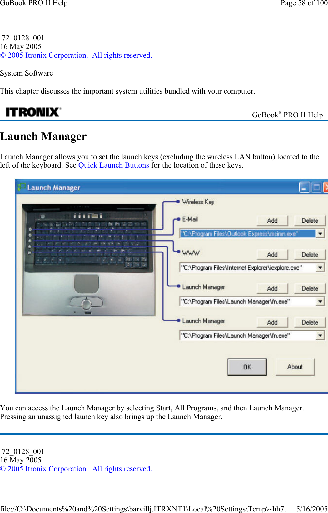 System Software This chapter discusses the important system utilities bundled with your computer. Launch Manager Launch Manager allows you to set the launch keys (excluding the wireless LAN button) located to the left of the keyboard. See Quick Launch Buttons for the location of these keys.  You can access the Launch Manager by selecting Start, All Programs, and then Launch Manager. Pressing an unassigned launch key also brings up the Launch Manager.  72_0128_001 16 May 2005 © 2005 Itronix Corporation.  All rights reserved. GoBook® PRO II Help  72_0128_001 16 May 2005 © 2005 Itronix Corporation.  All rights reserved.Page 58 of 100GoBook PRO II Help5/16/2005file://C:\Documents%20and%20Settings\barvillj.ITRXNT1\Local%20Settings\Temp\~hh7...