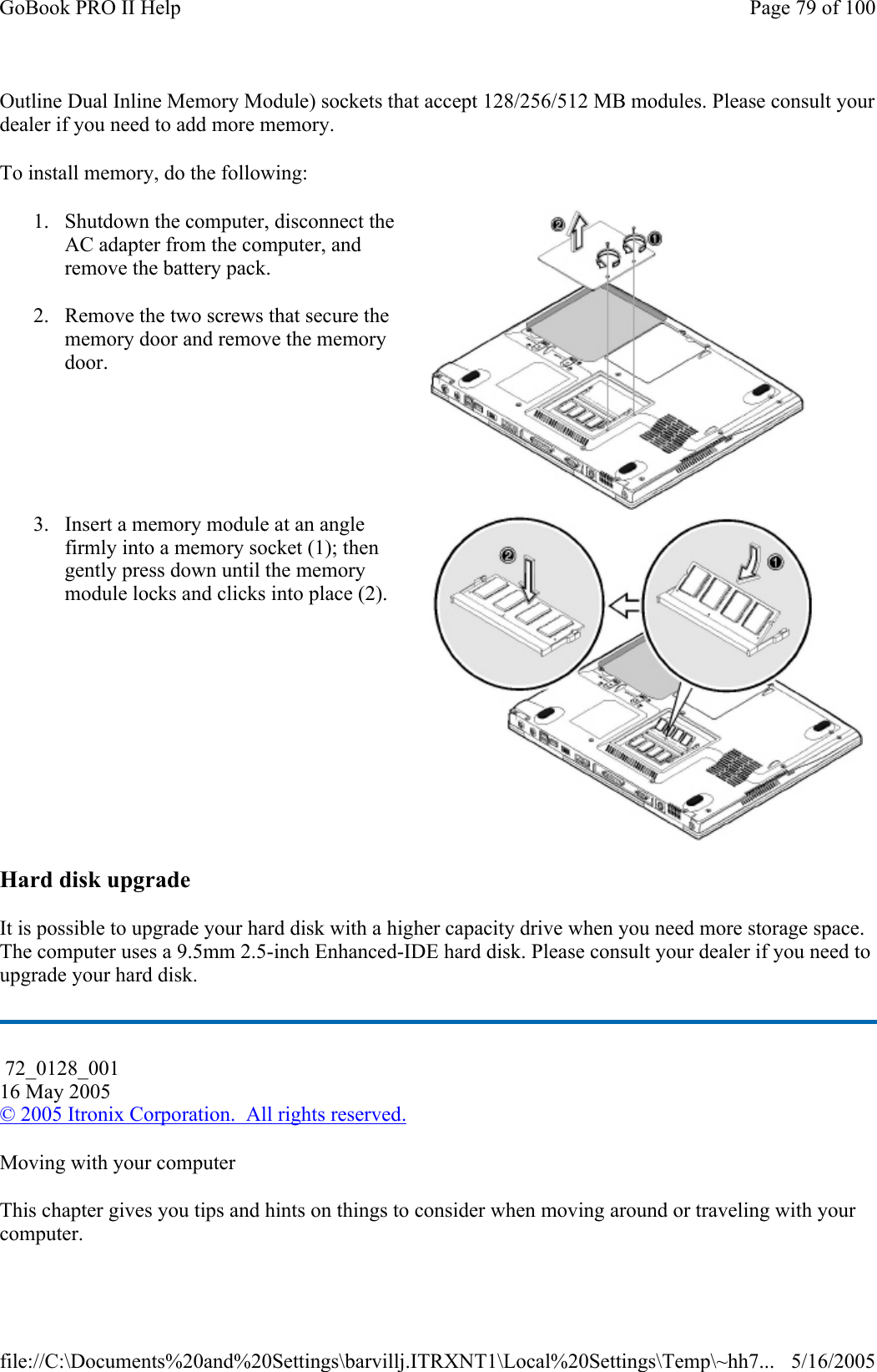 Outline Dual Inline Memory Module) sockets that accept 128/256/512 MB modules. Please consult your dealer if you need to add more memory. To install memory, do the following: Hard disk upgrade It is possible to upgrade your hard disk with a higher capacity drive when you need more storage space. The computer uses a 9.5mm 2.5-inch Enhanced-IDE hard disk. Please consult your dealer if you need to upgrade your hard disk. Moving with your computer This chapter gives you tips and hints on things to consider when moving around or traveling with your computer. 1. Shutdown the computer, disconnect the AC adapter from the computer, and remove the battery pack. 2. Remove the two screws that secure the memory door and remove the memory door.   3. Insert a memory module at an angle firmly into a memory socket (1); then gently press down until the memory module locks and clicks into place (2).  72_0128_001 16 May 2005 © 2005 Itronix Corporation.  All rights reserved.Page 79 of 100GoBook PRO II Help5/16/2005file://C:\Documents%20and%20Settings\barvillj.ITRXNT1\Local%20Settings\Temp\~hh7...