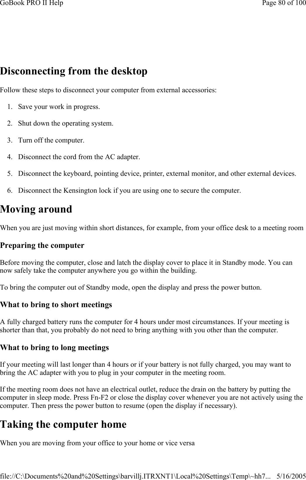    Disconnecting from the desktop Follow these steps to disconnect your computer from external accessories:  1. Save your work in progress. 2. Shut down the operating system. 3. Turn off the computer. 4. Disconnect the cord from the AC adapter. 5. Disconnect the keyboard, pointing device, printer, external monitor, and other external devices. 6. Disconnect the Kensington lock if you are using one to secure the computer. Moving around When you are just moving within short distances, for example, from your office desk to a meeting room Preparing the computer Before moving the computer, close and latch the display cover to place it in Standby mode. You can now safely take the computer anywhere you go within the building.  To bring the computer out of Standby mode, open the display and press the power button. What to bring to short meetings A fully charged battery runs the computer for 4 hours under most circumstances. If your meeting is shorter than that, you probably do not need to bring anything with you other than the computer.  What to bring to long meetings If your meeting will last longer than 4 hours or if your battery is not fully charged, you may want to bring the AC adapter with you to plug in your computer in the meeting room. If the meeting room does not have an electrical outlet, reduce the drain on the battery by putting the computer in sleep mode. Press Fn-F2 or close the display cover whenever you are not actively using the computer. Then press the power button to resume (open the display if necessary). Taking the computer home When you are moving from your office to your home or vice versa Page 80 of 100GoBook PRO II Help5/16/2005file://C:\Documents%20and%20Settings\barvillj.ITRXNT1\Local%20Settings\Temp\~hh7...
