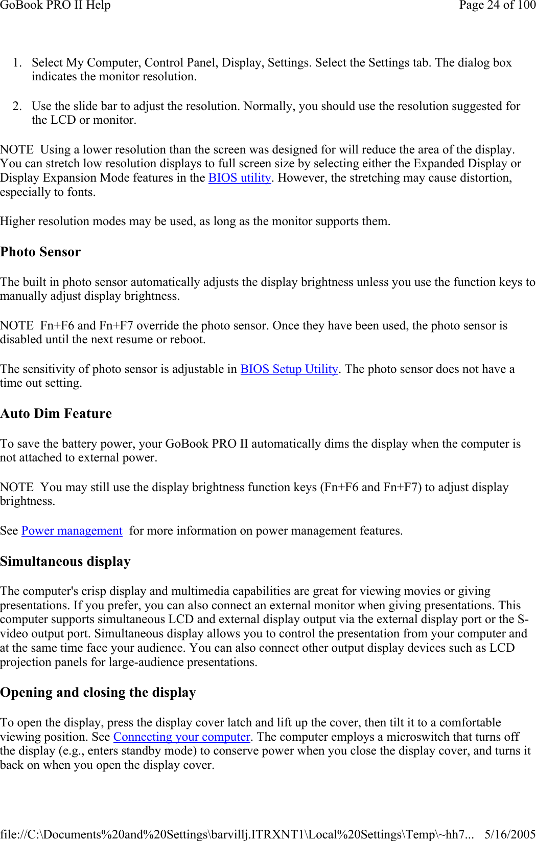 1. Select My Computer, Control Panel, Display, Settings. Select the Settings tab. The dialog box indicates the monitor resolution. 2. Use the slide bar to adjust the resolution. Normally, you should use the resolution suggested for the LCD or monitor. NOTE  Using a lower resolution than the screen was designed for will reduce the area of the display. You can stretch low resolution displays to full screen size by selecting either the Expanded Display or Display Expansion Mode features in the BIOS utility. However, the stretching may cause distortion, especially to fonts. Higher resolution modes may be used, as long as the monitor supports them. Photo Sensor The built in photo sensor automatically adjusts the display brightness unless you use the function keys to manually adjust display brightness. NOTE  Fn+F6 and Fn+F7 override the photo sensor. Once they have been used, the photo sensor is disabled until the next resume or reboot. The sensitivity of photo sensor is adjustable in BIOS Setup Utility. The photo sensor does not have a time out setting. Auto Dim Feature To save the battery power, your GoBook PRO II automatically dims the display when the computer is not attached to external power. NOTE  You may still use the display brightness function keys (Fn+F6 and Fn+F7) to adjust display brightness. See Power management  for more information on power management features.  Simultaneous display The computer&apos;s crisp display and multimedia capabilities are great for viewing movies or giving presentations. If you prefer, you can also connect an external monitor when giving presentations. This computer supports simultaneous LCD and external display output via the external display port or the S-video output port. Simultaneous display allows you to control the presentation from your computer and at the same time face your audience. You can also connect other output display devices such as LCD projection panels for large-audience presentations.  Opening and closing the display To open the display, press the display cover latch and lift up the cover, then tilt it to a comfortable viewing position. See Connecting your computer. The computer employs a microswitch that turns off the display (e.g., enters standby mode) to conserve power when you close the display cover, and turns it back on when you open the display cover. Page 24 of 100GoBook PRO II Help5/16/2005file://C:\Documents%20and%20Settings\barvillj.ITRXNT1\Local%20Settings\Temp\~hh7...
