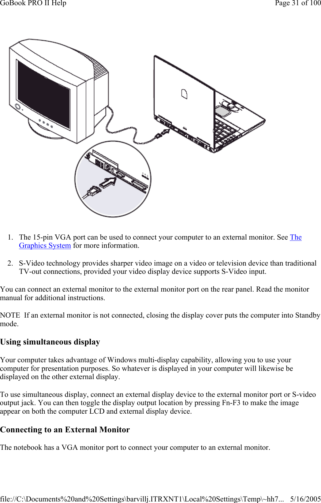  1. The 15-pin VGA port can be used to connect your computer to an external monitor. See The Graphics System for more information. 2. S-Video technology provides sharper video image on a video or television device than traditional TV-out connections, provided your video display device supports S-Video input. You can connect an external monitor to the external monitor port on the rear panel. Read the monitor manual for additional instructions. NOTE  If an external monitor is not connected, closing the display cover puts the computer into Standby mode. Using simultaneous display Your computer takes advantage of Windows multi-display capability, allowing you to use your computer for presentation purposes. So whatever is displayed in your computer will likewise be displayed on the other external display. To use simultaneous display, connect an external display device to the external monitor port or S-video output jack. You can then toggle the display output location by pressing Fn-F3 to make the image appear on both the computer LCD and external display device.   Connecting to an External Monitor The notebook has a VGA monitor port to connect your computer to an external monitor. Page 31 of 100GoBook PRO II Help5/16/2005file://C:\Documents%20and%20Settings\barvillj.ITRXNT1\Local%20Settings\Temp\~hh7...