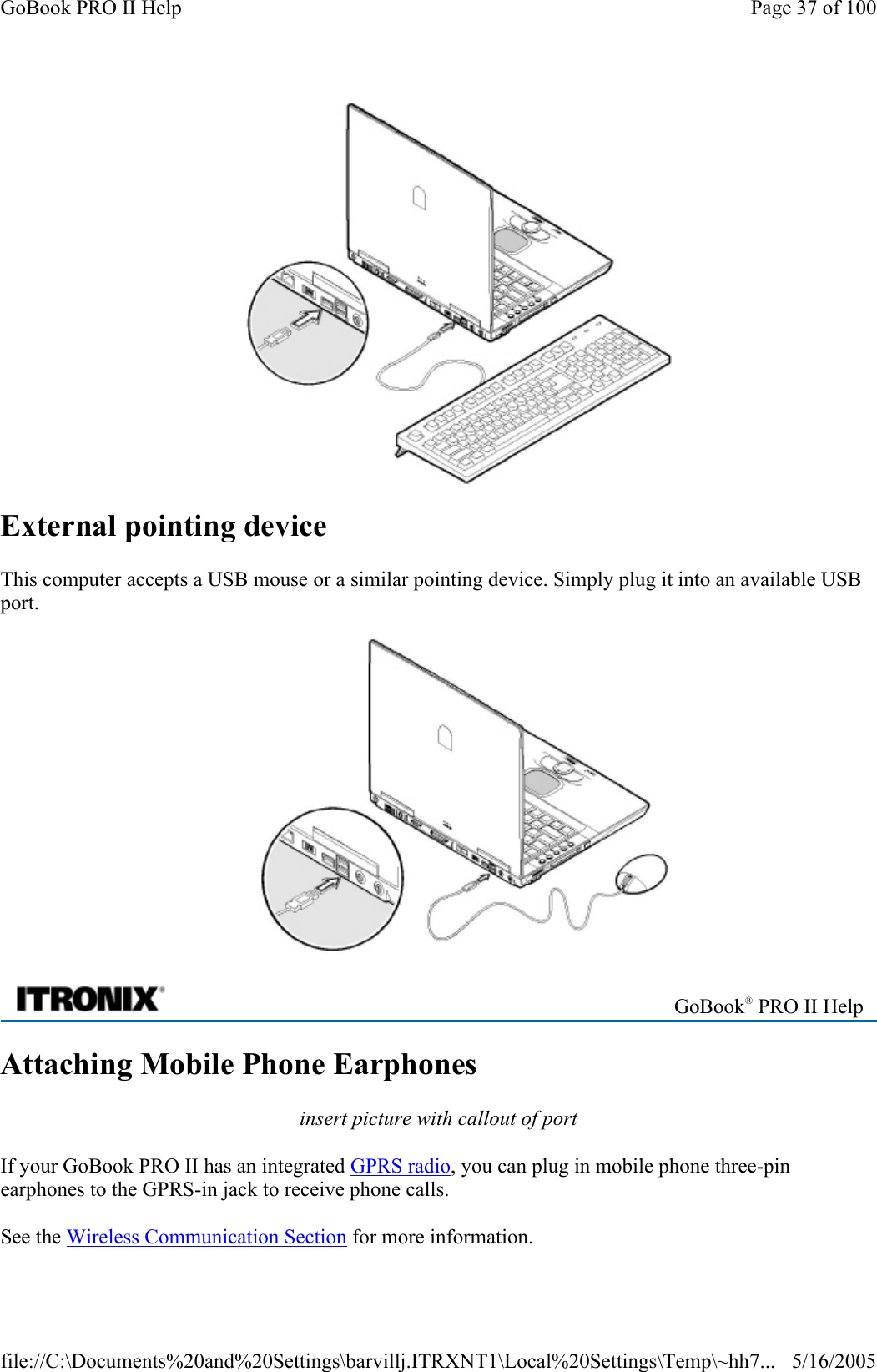  External pointing device This computer accepts a USB mouse or a similar pointing device. Simply plug it into an available USB port.  Attaching Mobile Phone Earphones insert picture with callout of port If your GoBook PRO II has an integrated GPRS radio, you can plug in mobile phone three-pin earphones to the GPRS-in jack to receive phone calls.  See the Wireless Communication Section for more information.  GoBook® PRO II Help Page 37 of 100GoBook PRO II Help5/16/2005file://C:\Documents%20and%20Settings\barvillj.ITRXNT1\Local%20Settings\Temp\~hh7...