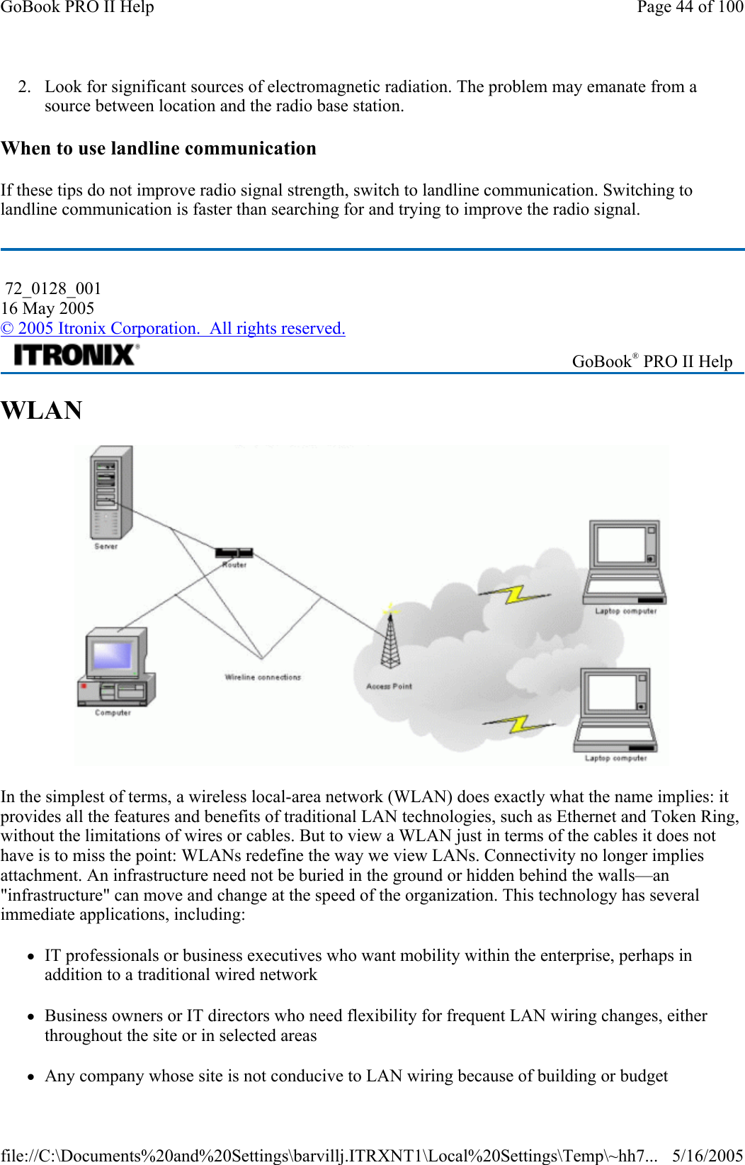 2. Look for significant sources of electromagnetic radiation. The problem may emanate from a source between location and the radio base station. When to use landline communication If these tips do not improve radio signal strength, switch to landline communication. Switching to landline communication is faster than searching for and trying to improve the radio signal.  WLAN  In the simplest of terms, a wireless local-area network (WLAN) does exactly what the name implies: it provides all the features and benefits of traditional LAN technologies, such as Ethernet and Token Ring, without the limitations of wires or cables. But to view a WLAN just in terms of the cables it does not have is to miss the point: WLANs redefine the way we view LANs. Connectivity no longer implies attachment. An infrastructure need not be buried in the ground or hidden behind the walls—an &quot;infrastructure&quot; can move and change at the speed of the organization. This technology has several immediate applications, including: zIT professionals or business executives who want mobility within the enterprise, perhaps in addition to a traditional wired network zBusiness owners or IT directors who need flexibility for frequent LAN wiring changes, either throughout the site or in selected areas zAny company whose site is not conducive to LAN wiring because of building or budget  72_0128_001 16 May 2005 © 2005 Itronix Corporation.  All rights reserved. GoBook® PRO II Help Page 44 of 100GoBook PRO II Help5/16/2005file://C:\Documents%20and%20Settings\barvillj.ITRXNT1\Local%20Settings\Temp\~hh7...