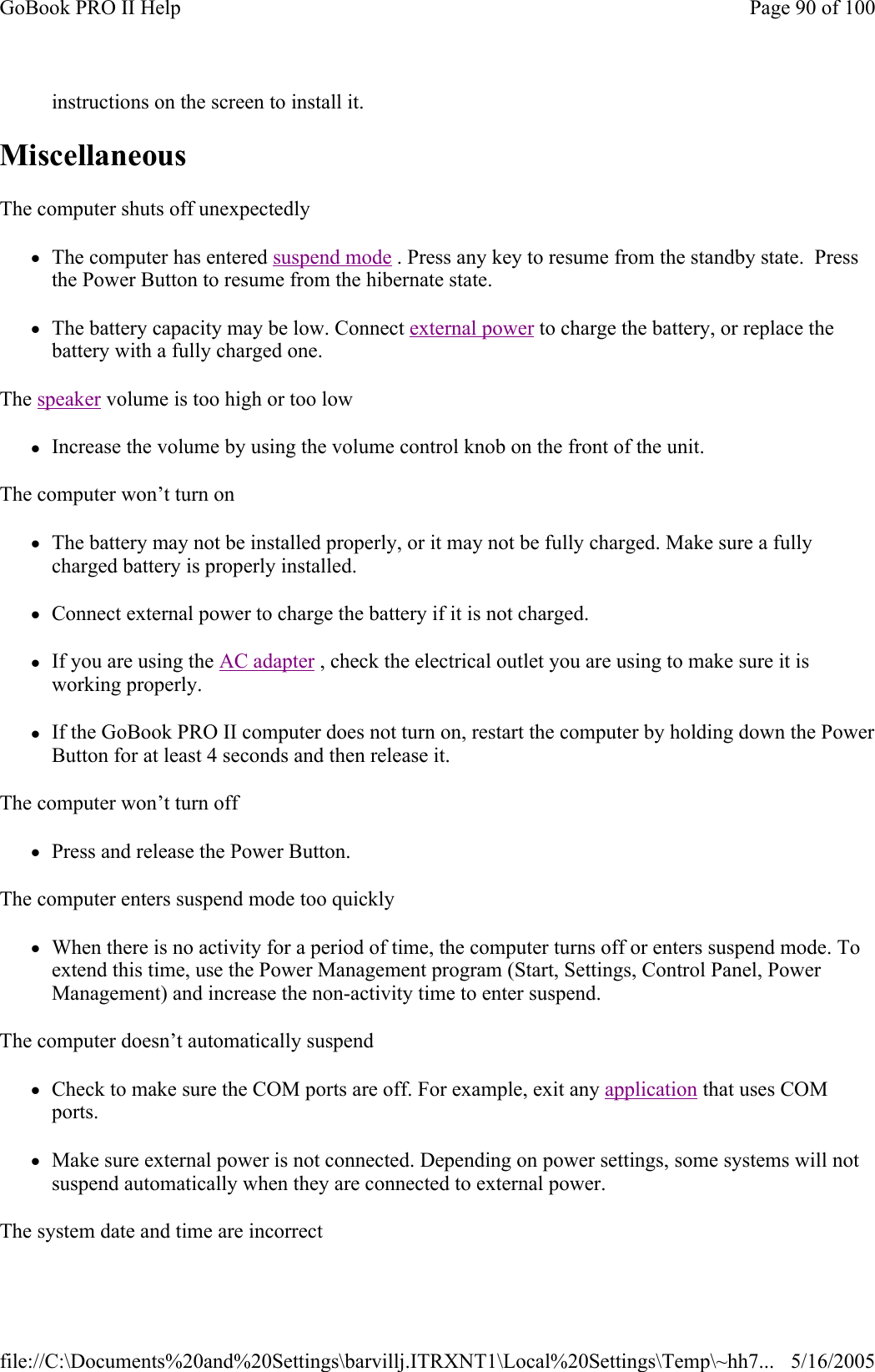 instructions on the screen to install it. Miscellaneous  The computer shuts off unexpectedly zThe computer has entered suspend mode . Press any key to resume from the standby state.  Press the Power Button to resume from the hibernate state. zThe battery capacity may be low. Connect external power to charge the battery, or replace the battery with a fully charged one. The speaker volume is too high or too low zIncrease the volume by using the volume control knob on the front of the unit. The computer won’t turn on zThe battery may not be installed properly, or it may not be fully charged. Make sure a fully charged battery is properly installed. zConnect external power to charge the battery if it is not charged. zIf you are using the AC adapter , check the electrical outlet you are using to make sure it is working properly. zIf the GoBook PRO II computer does not turn on, restart the computer by holding down the Power Button for at least 4 seconds and then release it. The computer won’t turn off zPress and release the Power Button. The computer enters suspend mode too quickly zWhen there is no activity for a period of time, the computer turns off or enters suspend mode. To extend this time, use the Power Management program (Start, Settings, Control Panel, Power Management) and increase the non-activity time to enter suspend.  The computer doesn’t automatically suspend zCheck to make sure the COM ports are off. For example, exit any application that uses COM ports. zMake sure external power is not connected. Depending on power settings, some systems will not suspend automatically when they are connected to external power. The system date and time are incorrect Page 90 of 100GoBook PRO II Help5/16/2005file://C:\Documents%20and%20Settings\barvillj.ITRXNT1\Local%20Settings\Temp\~hh7...