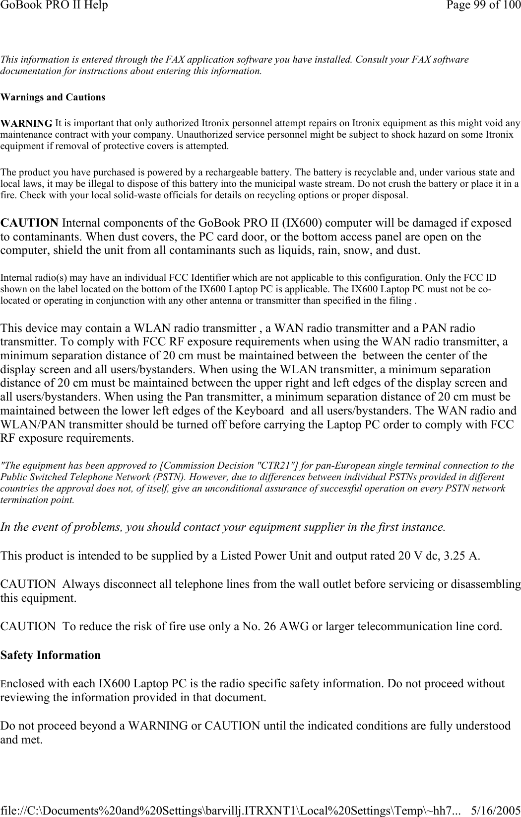 This information is entered through the FAX application software you have installed. Consult your FAX software documentation for instructions about entering this information. Warnings and Cautions WARNING It is important that only authorized Itronix personnel attempt repairs on Itronix equipment as this might void any maintenance contract with your company. Unauthorized service personnel might be subject to shock hazard on some Itronix equipment if removal of protective covers is attempted. The product you have purchased is powered by a rechargeable battery. The battery is recyclable and, under various state and local laws, it may be illegal to dispose of this battery into the municipal waste stream. Do not crush the battery or place it in a fire. Check with your local solid-waste officials for details on recycling options or proper disposal. CAUTION Internal components of the GoBook PRO II (IX600) computer will be damaged if exposed to contaminants. When dust covers, the PC card door, or the bottom access panel are open on the computer, shield the unit from all contaminants such as liquids, rain, snow, and dust. Internal radio(s) may have an individual FCC Identifier which are not applicable to this configuration. Only the FCC ID shown on the label located on the bottom of the IX600 Laptop PC is applicable. The IX600 Laptop PC must not be co-located or operating in conjunction with any other antenna or transmitter than specified in the filing .  This device may contain a WLAN radio transmitter , a WAN radio transmitter and a PAN radio transmitter. To comply with FCC RF exposure requirements when using the WAN radio transmitter, a minimum separation distance of 20 cm must be maintained between the  between the center of the display screen and all users/bystanders. When using the WLAN transmitter, a minimum separation distance of 20 cm must be maintained between the upper right and left edges of the display screen and all users/bystanders. When using the Pan transmitter, a minimum separation distance of 20 cm must be maintained between the lower left edges of the Keyboard  and all users/bystanders. The WAN radio and WLAN/PAN transmitter should be turned off before carrying the Laptop PC order to comply with FCC RF exposure requirements. &quot;The equipment has been approved to [Commission Decision &quot;CTR21&quot;] for pan-European single terminal connection to the Public Switched Telephone Network (PSTN). However, due to differences between individual PSTNs provided in different countries the approval does not, of itself, give an unconditional assurance of successful operation on every PSTN network termination point. In the event of problems, you should contact your equipment supplier in the first instance. This product is intended to be supplied by a Listed Power Unit and output rated 20 V dc, 3.25 A. CAUTION  Always disconnect all telephone lines from the wall outlet before servicing or disassemblingthis equipment. CAUTION  To reduce the risk of fire use only a No. 26 AWG or larger telecommunication line cord. Safety Information Enclosed with each IX600 Laptop PC is the radio specific safety information. Do not proceed without reviewing the information provided in that document. Do not proceed beyond a WARNING or CAUTION until the indicated conditions are fully understood and met. Page 99 of 100GoBook PRO II Help5/16/2005file://C:\Documents%20and%20Settings\barvillj.ITRXNT1\Local%20Settings\Temp\~hh7...