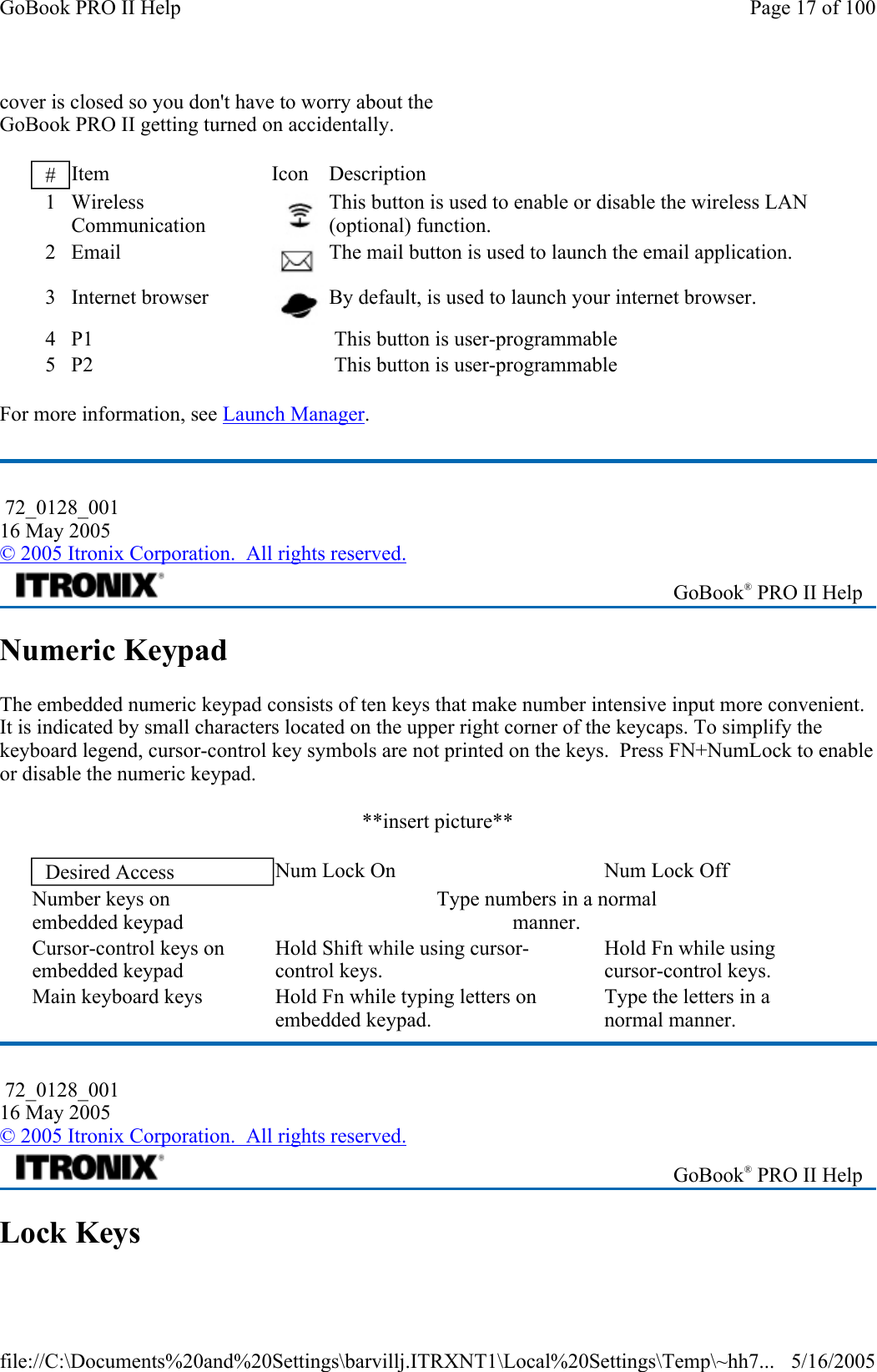 cover is closed so you don&apos;t have to worry about the GoBook PRO II getting turned on accidentally. For more information, see Launch Manager. Numeric Keypad The embedded numeric keypad consists of ten keys that make number intensive input more convenient. It is indicated by small characters located on the upper right corner of the keycaps. To simplify the keyboard legend, cursor-control key symbols are not printed on the keys.  Press FN+NumLock to enable or disable the numeric keypad.   **insert picture** Lock Keys #  Item Icon Description 1 Wireless Communication   This button is used to enable or disable the wireless LAN (optional) function. 2 Email  The mail button is used to launch the email application. 3 Internet browser  By default, is used to launch your internet browser. 4  P1      This button is user-programmable 5  P2      This button is user-programmable  72_0128_001 16 May 2005 © 2005 Itronix Corporation.  All rights reserved. GoBook® PRO II Help Desired Access  Num Lock On  Num Lock Off Number keys on  embedded keypad Type numbers in a normal  manner. Cursor-control keys on  embedded keypad Hold Shift while using cursor- control keys. Hold Fn while using  cursor-control keys. Main keyboard keys  Hold Fn while typing letters on  embedded keypad. Type the letters in a  normal manner.  72_0128_001 16 May 2005 © 2005 Itronix Corporation.  All rights reserved. GoBook® PRO II Help Page 17 of 100GoBook PRO II Help5/16/2005file://C:\Documents%20and%20Settings\barvillj.ITRXNT1\Local%20Settings\Temp\~hh7...