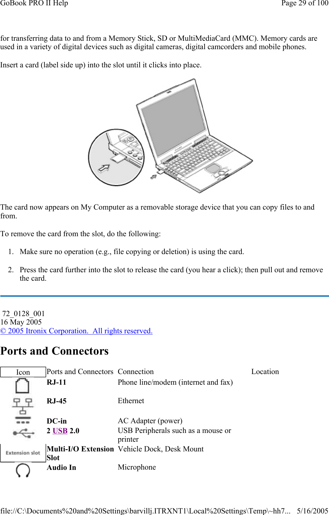 for transferring data to and from a Memory Stick, SD or MultiMediaCard (MMC). Memory cards are used in a variety of digital devices such as digital cameras, digital camcorders and mobile phones. Insert a card (label side up) into the slot until it clicks into place.  The card now appears on My Computer as a removable storage device that you can copy files to and from. To remove the card from the slot, do the following: 1. Make sure no operation (e.g., file copying or deletion) is using the card. 2. Press the card further into the slot to release the card (you hear a click); then pull out and remove the card. Ports and Connectors  72_0128_001 16 May 2005 © 2005 Itronix Corporation.  All rights reserved.Icon  Ports and Connectors  Connection  Location RJ-11  Phone line/modem (internet and fax)    RJ-45  Ethernet    DC-in  AC Adapter (power)     2 USB 2.0  USB Peripherals such as a mouse or printer    Multi-I/O Extension Slot Vehicle Dock, Desk Mount    Audio In  Microphone   Page 29 of 100GoBook PRO II Help5/16/2005file://C:\Documents%20and%20Settings\barvillj.ITRXNT1\Local%20Settings\Temp\~hh7...