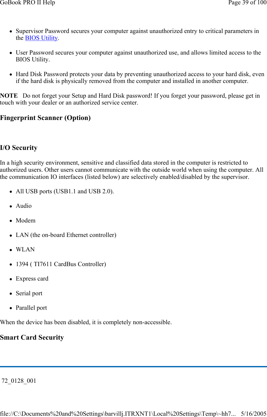 zSupervisor Password secures your computer against unauthorized entry to critical parameters in the BIOS Utility. zUser Password secures your computer against unauthorized use, and allows limited access to the BIOS Utility. zHard Disk Password protects your data by preventing unauthorized access to your hard disk, even if the hard disk is physically removed from the computer and installed in another computer. NOTE   Do not forget your Setup and Hard Disk password! If you forget your password, please get in touch with your dealer or an authorized service center. Fingerprint Scanner (Option)   I/O Security In a high security environment, sensitive and classified data stored in the computer is restricted to authorized users. Other users cannot communicate with the outside world when using the computer. All the communication IO interfaces (listed below) are selectively enabled/disabled by the supervisor. zAll USB ports (USB1.1 and USB 2.0). zAudio zModem zLAN (the on-board Ethernet controller) zWLAN z1394 ( TI7611 CardBus Controller) zExpress card zSerial port zParallel port When the device has been disabled, it is completely non-accessible. Smart Card Security    72_0128_001 Page 39 of 100GoBook PRO II Help5/16/2005file://C:\Documents%20and%20Settings\barvillj.ITRXNT1\Local%20Settings\Temp\~hh7...