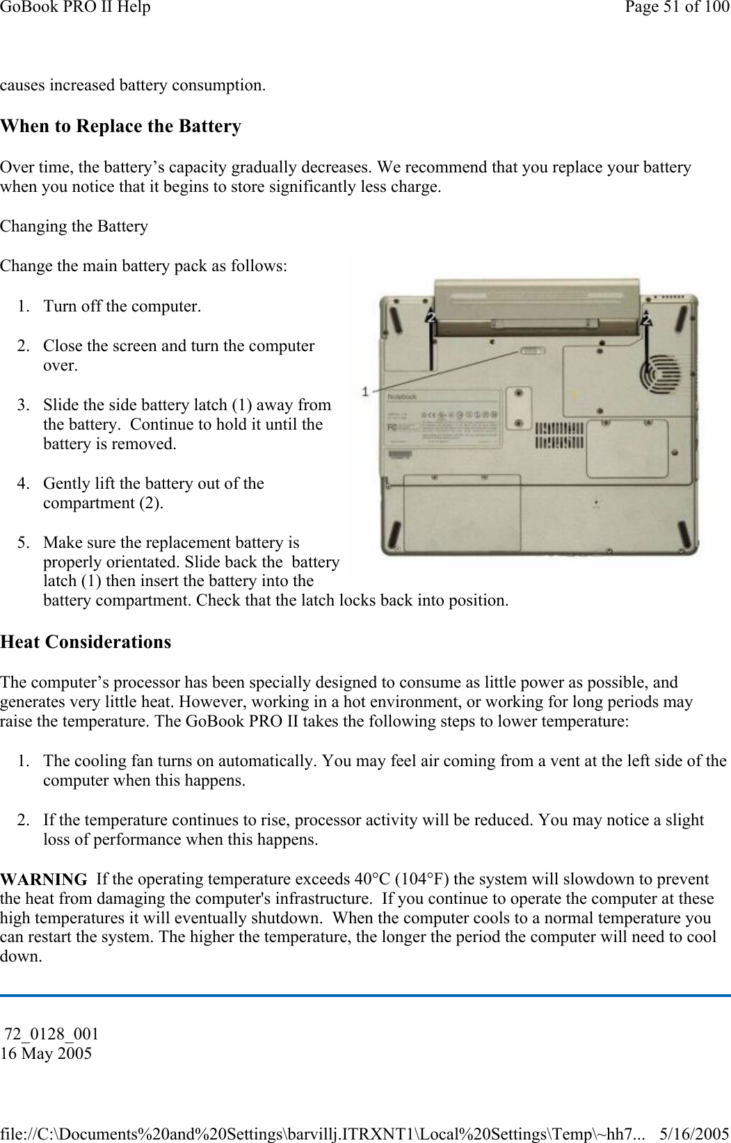 causes increased battery consumption. When to Replace the Battery Over time, the battery’s capacity gradually decreases. We recommend that you replace your battery when you notice that it begins to store significantly less charge. Changing the Battery  Change the main battery pack as follows: 1. Turn off the computer.  2. Close the screen and turn the computer over. 3. Slide the side battery latch (1) away from the battery.  Continue to hold it until the battery is removed. 4. Gently lift the battery out of the compartment (2). 5. Make sure the replacement battery is properly orientated. Slide back the  battery latch (1) then insert the battery into the battery compartment. Check that the latch locks back into position. Heat Considerations The computer’s processor has been specially designed to consume as little power as possible, and generates very little heat. However, working in a hot environment, or working for long periods may raise the temperature. The GoBook PRO II takes the following steps to lower temperature: 1. The cooling fan turns on automatically. You may feel air coming from a vent at the left side of the computer when this happens.  2. If the temperature continues to rise, processor activity will be reduced. You may notice a slight loss of performance when this happens. WARNING  If the operating temperature exceeds 40°C (104°F) the system will slowdown to prevent the heat from damaging the computer&apos;s infrastructure.  If you continue to operate the computer at these high temperatures it will eventually shutdown.  When the computer cools to a normal temperature you can restart the system. The higher the temperature, the longer the period the computer will need to cool down.  72_0128_001 16 May 2005 Page 51 of 100GoBook PRO II Help5/16/2005file://C:\Documents%20and%20Settings\barvillj.ITRXNT1\Local%20Settings\Temp\~hh7...