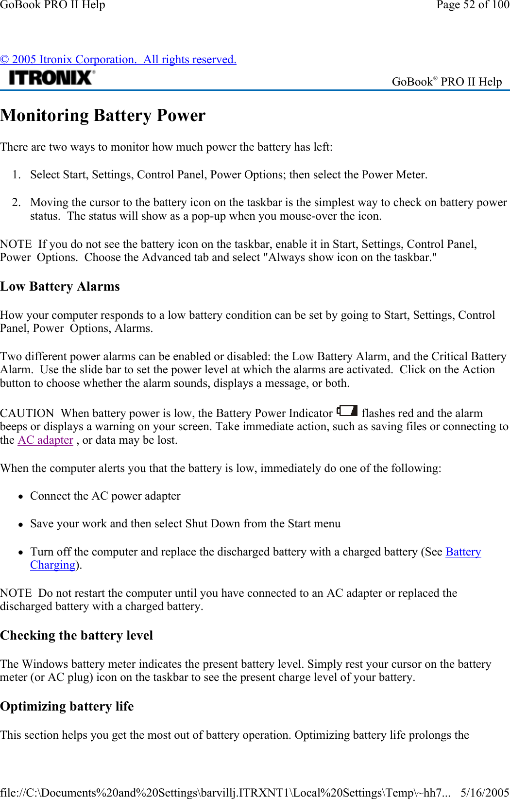 Monitoring Battery Power There are two ways to monitor how much power the battery has left: 1. Select Start, Settings, Control Panel, Power Options; then select the Power Meter. 2. Moving the cursor to the battery icon on the taskbar is the simplest way to check on battery power status.  The status will show as a pop-up when you mouse-over the icon. NOTE  If you do not see the battery icon on the taskbar, enable it in Start, Settings, Control Panel, Power  Options.  Choose the Advanced tab and select &quot;Always show icon on the taskbar.&quot; Low Battery Alarms How your computer responds to a low battery condition can be set by going to Start, Settings, Control Panel, Power  Options, Alarms. Two different power alarms can be enabled or disabled: the Low Battery Alarm, and the Critical Battery Alarm.  Use the slide bar to set the power level at which the alarms are activated.  Click on the Action button to choose whether the alarm sounds, displays a message, or both. CAUTION  When battery power is low, the Battery Power Indicator   flashes red and the alarm beeps or displays a warning on your screen. Take immediate action, such as saving files or connecting to the AC adapter , or data may be lost.  When the computer alerts you that the battery is low, immediately do one of the following: zConnect the AC power adapter zSave your work and then select Shut Down from the Start menu zTurn off the computer and replace the discharged battery with a charged battery (See Battery Charging). NOTE  Do not restart the computer until you have connected to an AC adapter or replaced the discharged battery with a charged battery. Checking the battery level The Windows battery meter indicates the present battery level. Simply rest your cursor on the battery meter (or AC plug) icon on the taskbar to see the present charge level of your battery.  Optimizing battery life This section helps you get the most out of battery operation. Optimizing battery life prolongs the © 2005 Itronix Corporation.  All rights reserved. GoBook® PRO II Help Page 52 of 100GoBook PRO II Help5/16/2005file://C:\Documents%20and%20Settings\barvillj.ITRXNT1\Local%20Settings\Temp\~hh7...