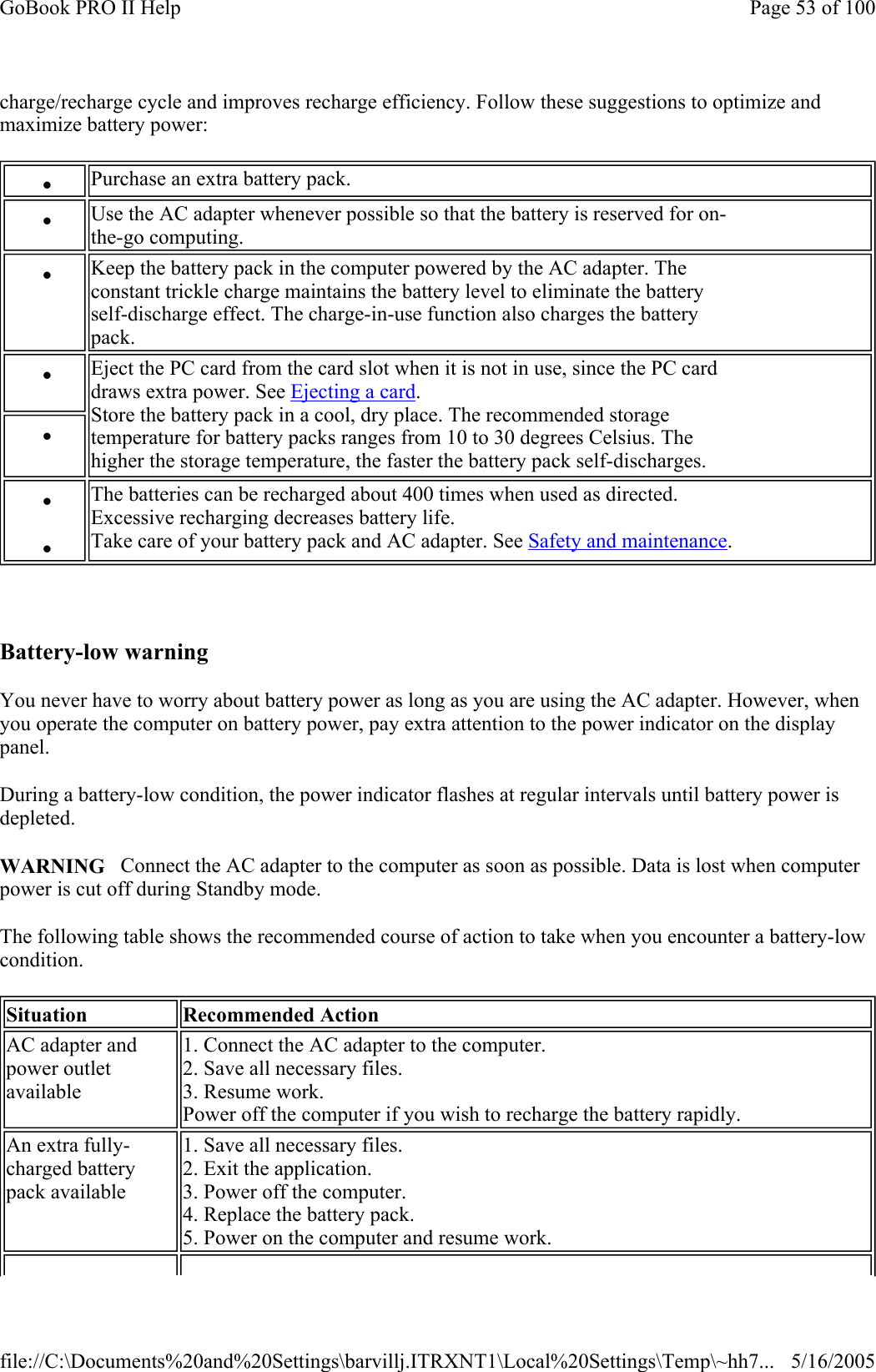 charge/recharge cycle and improves recharge efficiency. Follow these suggestions to optimize and maximize battery power:    Battery-low warning You never have to worry about battery power as long as you are using the AC adapter. However, when you operate the computer on battery power, pay extra attention to the power indicator on the display panel.  During a battery-low condition, the power indicator flashes at regular intervals until battery power is depleted. WARNING   Connect the AC adapter to the computer as soon as possible. Data is lost when computer power is cut off during Standby mode. The following table shows the recommended course of action to take when you encounter a battery-low condition. z    Purchase an extra battery pack. z    Use the AC adapter whenever possible so that the battery is reserved for on- the-go computing. z    Keep the battery pack in the computer powered by the AC adapter. The  constant trickle charge maintains the battery level to eliminate the battery  self-discharge effect. The charge-in-use function also charges the battery  pack. z    Eject the PC card from the card slot when it is not in use, since the PC card  draws extra power. See Ejecting a card. Store the battery pack in a cool, dry place. The recommended storage  temperature for battery packs ranges from 10 to 30 degrees Celsius. The  higher the storage temperature, the faster the battery pack self-discharges.  z   z   z   The batteries can be recharged about 400 times when used as directed.  Excessive recharging decreases battery life. Take care of your battery pack and AC adapter. See Safety and maintenance. Situation  Recommended Action AC adapter and  power outlet  available 1. Connect the AC adapter to the computer. 2. Save all necessary files. 3. Resume work. Power off the computer if you wish to recharge the battery rapidly. An extra fully- charged battery  pack available 1. Save all necessary files. 2. Exit the application. 3. Power off the computer. 4. Replace the battery pack. 5. Power on the computer and resume work. Page 53 of 100GoBook PRO II Help5/16/2005file://C:\Documents%20and%20Settings\barvillj.ITRXNT1\Local%20Settings\Temp\~hh7...