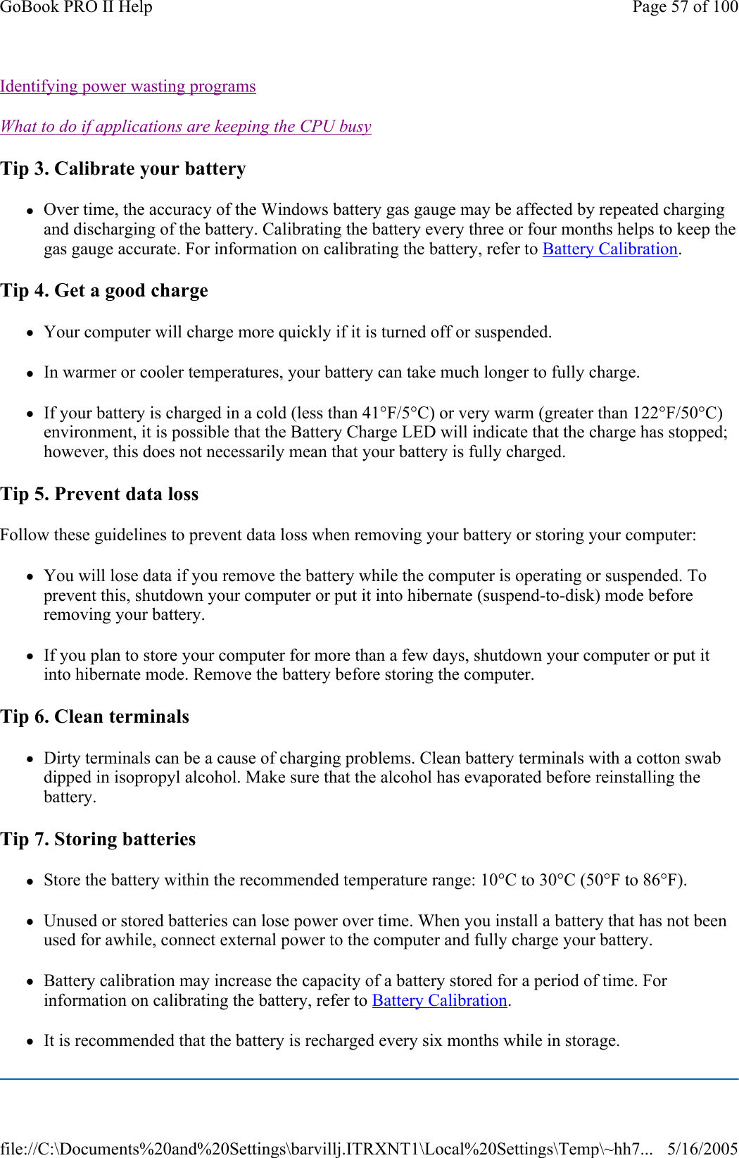 Identifying power wasting programs  What to do if applications are keeping the CPU busy  Tip 3. Calibrate your battery zOver time, the accuracy of the Windows battery gas gauge may be affected by repeated charging and discharging of the battery. Calibrating the battery every three or four months helps to keep the gas gauge accurate. For information on calibrating the battery, refer to Battery Calibration. Tip 4. Get a good charge zYour computer will charge more quickly if it is turned off or suspended. zIn warmer or cooler temperatures, your battery can take much longer to fully charge. zIf your battery is charged in a cold (less than 41°F/5°C) or very warm (greater than 122°F/50°C) environment, it is possible that the Battery Charge LED will indicate that the charge has stopped; however, this does not necessarily mean that your battery is fully charged. Tip 5. Prevent data loss Follow these guidelines to prevent data loss when removing your battery or storing your computer: zYou will lose data if you remove the battery while the computer is operating or suspended. To prevent this, shutdown your computer or put it into hibernate (suspend-to-disk) mode before removing your battery. zIf you plan to store your computer for more than a few days, shutdown your computer or put it into hibernate mode. Remove the battery before storing the computer. Tip 6. Clean terminals zDirty terminals can be a cause of charging problems. Clean battery terminals with a cotton swab dipped in isopropyl alcohol. Make sure that the alcohol has evaporated before reinstalling the battery. Tip 7. Storing batteries zStore the battery within the recommended temperature range: 10°C to 30°C (50°F to 86°F). zUnused or stored batteries can lose power over time. When you install a battery that has not been used for awhile, connect external power to the computer and fully charge your battery. zBattery calibration may increase the capacity of a battery stored for a period of time. For information on calibrating the battery, refer to Battery Calibration. zIt is recommended that the battery is recharged every six months while in storage. Page 57 of 100GoBook PRO II Help5/16/2005file://C:\Documents%20and%20Settings\barvillj.ITRXNT1\Local%20Settings\Temp\~hh7...