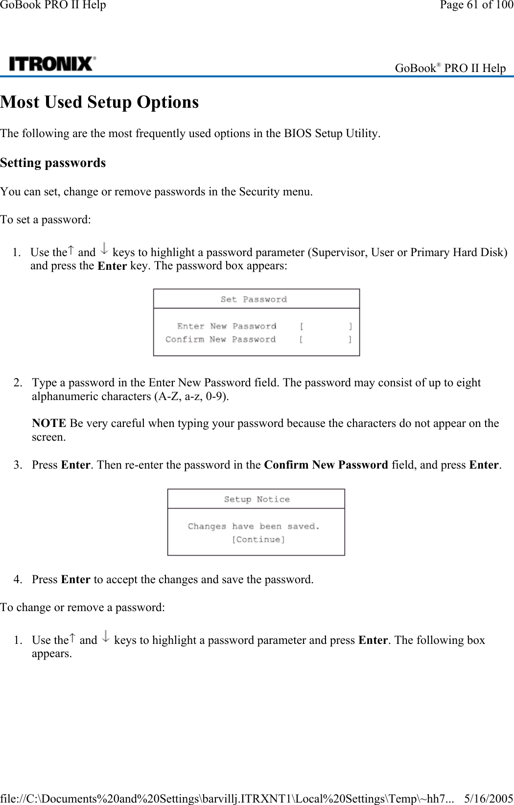 Most Used Setup Options The following are the most frequently used options in the BIOS Setup Utility.  Setting passwords You can set, change or remove passwords in the Security menu. To set a password: 1. Use the  and   keys to highlight a password parameter (Supervisor, User or Primary Hard Disk) and press the Enter key. The password box appears:  2. Type a password in the Enter New Password field. The password may consist of up to eight alphanumeric characters (A-Z, a-z, 0-9).  NOTE Be very careful when typing your password because the characters do not appear on the screen. 3. Press Enter. Then re-enter the password in the Confirm New Password field, and press Enter.  4. Press Enter to accept the changes and save the password. To change or remove a password: 1. Use the  and   keys to highlight a password parameter and press Enter. The following box appears.  GoBook® PRO II Help Page 61 of 100GoBook PRO II Help5/16/2005file://C:\Documents%20and%20Settings\barvillj.ITRXNT1\Local%20Settings\Temp\~hh7...