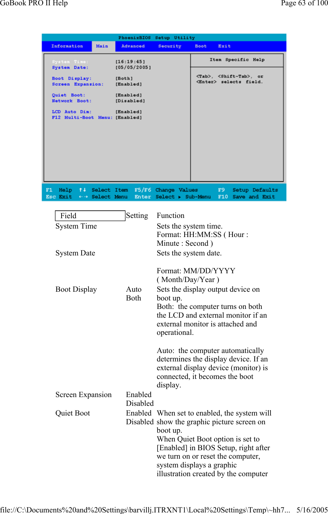  Field  Setting Function System Time     Sets the system time.  Format: HH:MM:SS ( Hour : Minute : Second ) System Date     Sets the system date. Format: MM/DD/YYYY ( Month/Day/Year ) Boot Display  Auto Both Sets the display output device on boot up. Both:  the computer turns on both the LCD and external monitor if an external monitor is attached and operational. Auto:  the computer automatically determines the display device. If an external display device (monitor) is connected, it becomes the boot display. Screen Expansion  EnabledDisabled   Quiet Boot  EnabledDisabled When set to enabled, the system will show the graphic picture screen on boot up. When Quiet Boot option is set to [Enabled] in BIOS Setup, right after we turn on or reset the computer, system displays a graphic illustration created by the computer Page 63 of 100GoBook PRO II Help5/16/2005file://C:\Documents%20and%20Settings\barvillj.ITRXNT1\Local%20Settings\Temp\~hh7...