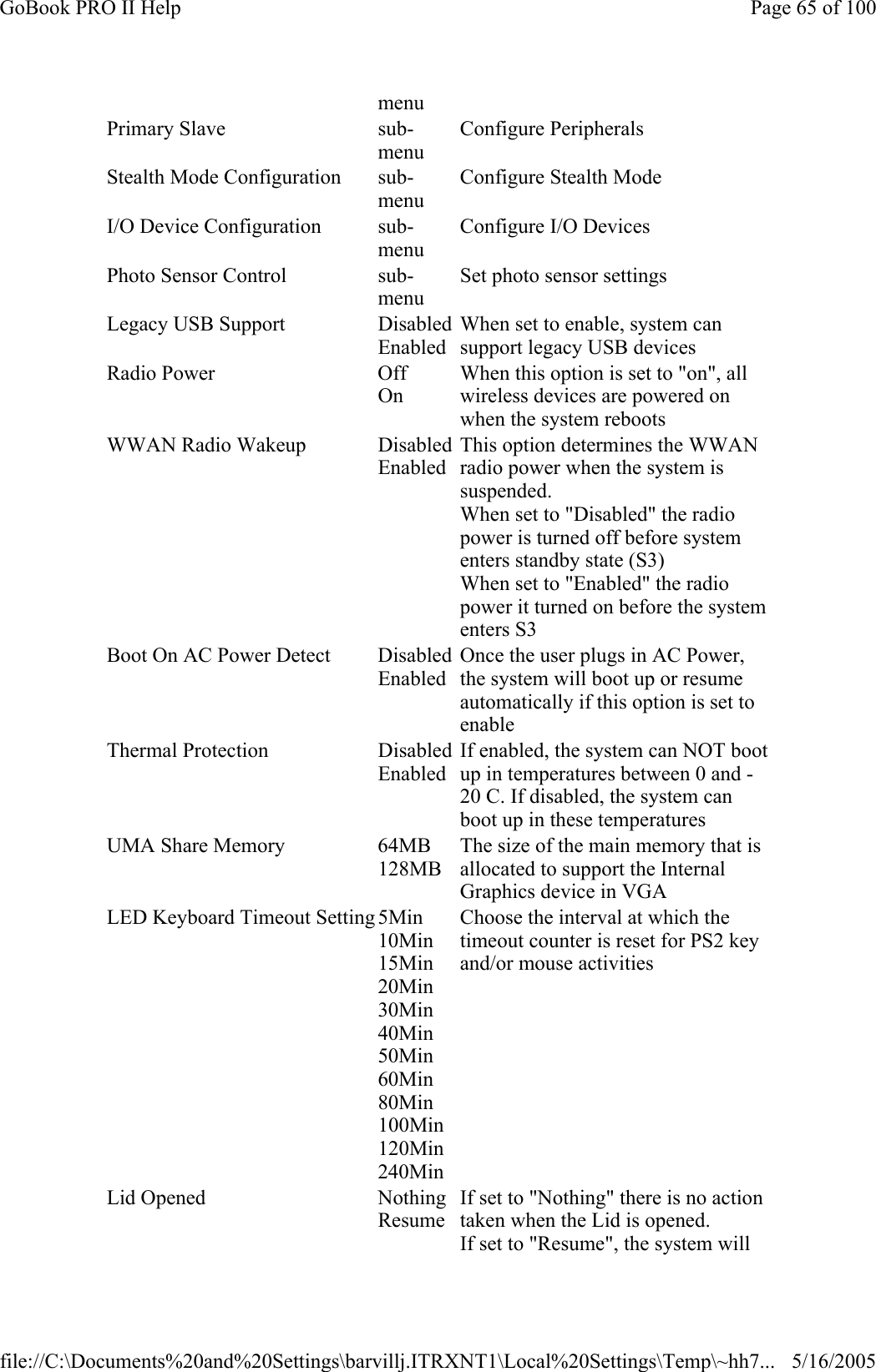 menu Primary Slave  sub-menu Configure Peripherals Stealth Mode Configuration  sub-menu Configure Stealth Mode I/O Device Configuration  sub-menu Configure I/O Devices Photo Sensor Control  sub-menu Set photo sensor settings Legacy USB Support  DisabledEnabled When set to enable, system can support legacy USB devices Radio Power  Off On When this option is set to &quot;on&quot;, all wireless devices are powered on when the system reboots WWAN Radio Wakeup  DisabledEnabled This option determines the WWAN radio power when the system is suspended. When set to &quot;Disabled&quot; the radio power is turned off before system enters standby state (S3) When set to &quot;Enabled&quot; the radio power it turned on before the system enters S3 Boot On AC Power Detect  DisabledEnabled Once the user plugs in AC Power, the system will boot up or resume automatically if this option is set to enable Thermal Protection  DisabledEnabled If enabled, the system can NOT boot up in temperatures between 0 and -20 C. If disabled, the system can boot up in these temperatures UMA Share Memory  64MB 128MB The size of the main memory that is allocated to support the Internal Graphics device in VGA LED Keyboard Timeout Setting 5Min 10Min 15Min 20Min 30Min 40Min 50Min 60Min 80Min 100Min120Min240Min Choose the interval at which the timeout counter is reset for PS2 key and/or mouse activities Lid Opened  NothingResume If set to &quot;Nothing&quot; there is no action taken when the Lid is opened. If set to &quot;Resume&quot;, the system will Page 65 of 100GoBook PRO II Help5/16/2005file://C:\Documents%20and%20Settings\barvillj.ITRXNT1\Local%20Settings\Temp\~hh7...