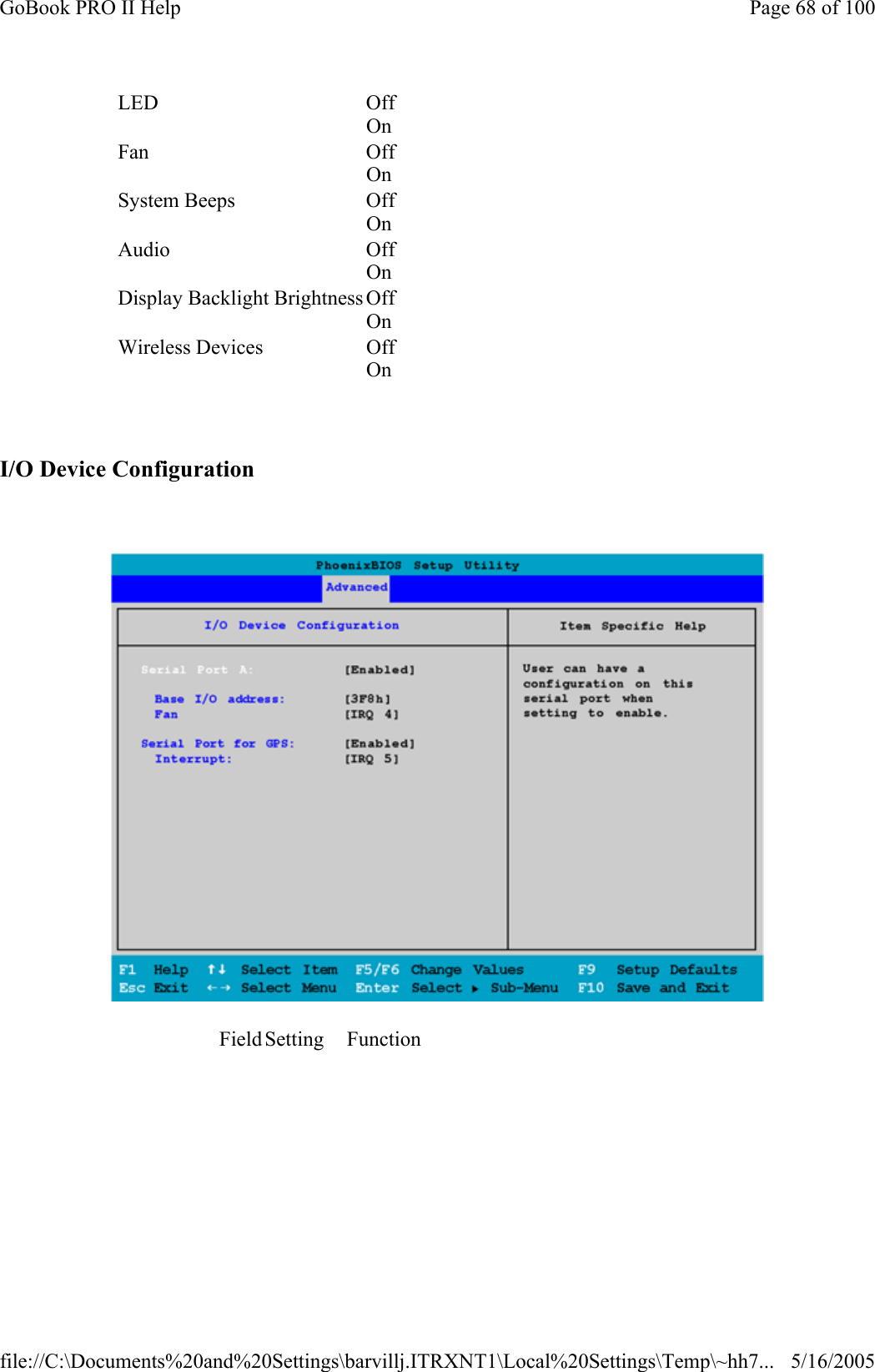   I/O Device Configuration    LED Off On   Fan Off On   System Beeps  Off On   Audio Off On   Display Backlight Brightness Off On   Wireless Devices  Off On   Field Setting  Function                                                 Page 68 of 100GoBook PRO II Help5/16/2005file://C:\Documents%20and%20Settings\barvillj.ITRXNT1\Local%20Settings\Temp\~hh7...