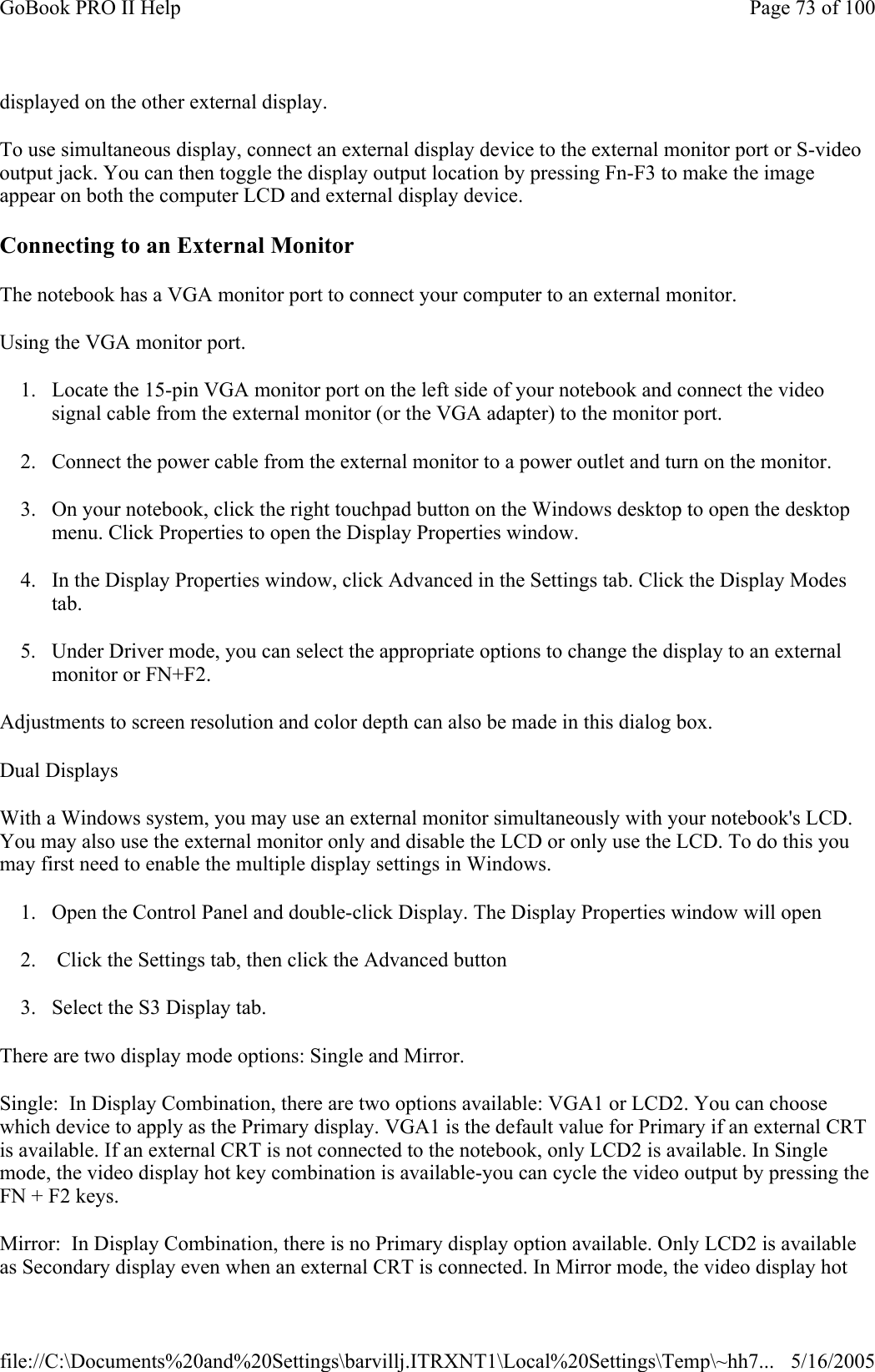 displayed on the other external display. To use simultaneous display, connect an external display device to the external monitor port or S-video output jack. You can then toggle the display output location by pressing Fn-F3 to make the image appear on both the computer LCD and external display device.   Connecting to an External Monitor The notebook has a VGA monitor port to connect your computer to an external monitor. Using the VGA monitor port. 1. Locate the 15-pin VGA monitor port on the left side of your notebook and connect the video signal cable from the external monitor (or the VGA adapter) to the monitor port. 2. Connect the power cable from the external monitor to a power outlet and turn on the monitor.  3. On your notebook, click the right touchpad button on the Windows desktop to open the desktop menu. Click Properties to open the Display Properties window. 4. In the Display Properties window, click Advanced in the Settings tab. Click the Display Modes tab. 5. Under Driver mode, you can select the appropriate options to change the display to an external monitor or FN+F2.  Adjustments to screen resolution and color depth can also be made in this dialog box. Dual Displays With a Windows system, you may use an external monitor simultaneously with your notebook&apos;s LCD. You may also use the external monitor only and disable the LCD or only use the LCD. To do this you may first need to enable the multiple display settings in Windows. 1. Open the Control Panel and double-click Display. The Display Properties window will open 2.  Click the Settings tab, then click the Advanced button 3. Select the S3 Display tab. There are two display mode options: Single and Mirror. Single:  In Display Combination, there are two options available: VGA1 or LCD2. You can choose which device to apply as the Primary display. VGA1 is the default value for Primary if an external CRT is available. If an external CRT is not connected to the notebook, only LCD2 is available. In Single mode, the video display hot key combination is available-you can cycle the video output by pressing the FN + F2 keys. Mirror:  In Display Combination, there is no Primary display option available. Only LCD2 is available as Secondary display even when an external CRT is connected. In Mirror mode, the video display hot Page 73 of 100GoBook PRO II Help5/16/2005file://C:\Documents%20and%20Settings\barvillj.ITRXNT1\Local%20Settings\Temp\~hh7...