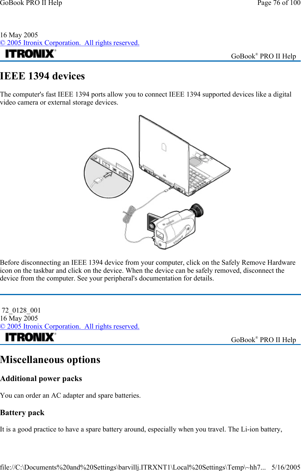 IEEE 1394 devices The computer&apos;s fast IEEE 1394 ports allow you to connect IEEE 1394 supported devices like a digital video camera or external storage devices.  Before disconnecting an IEEE 1394 device from your computer, click on the Safely Remove Hardware icon on the taskbar and click on the device. When the device can be safely removed, disconnect the device from the computer. See your peripheral&apos;s documentation for details.  Miscellaneous options Additional power packs You can order an AC adapter and spare batteries. Battery pack It is a good practice to have a spare battery around, especially when you travel. The Li-ion battery, 16 May 2005 © 2005 Itronix Corporation.  All rights reserved. GoBook® PRO II Help  72_0128_001 16 May 2005 © 2005 Itronix Corporation.  All rights reserved. GoBook® PRO II Help Page 76 of 100GoBook PRO II Help5/16/2005file://C:\Documents%20and%20Settings\barvillj.ITRXNT1\Local%20Settings\Temp\~hh7...