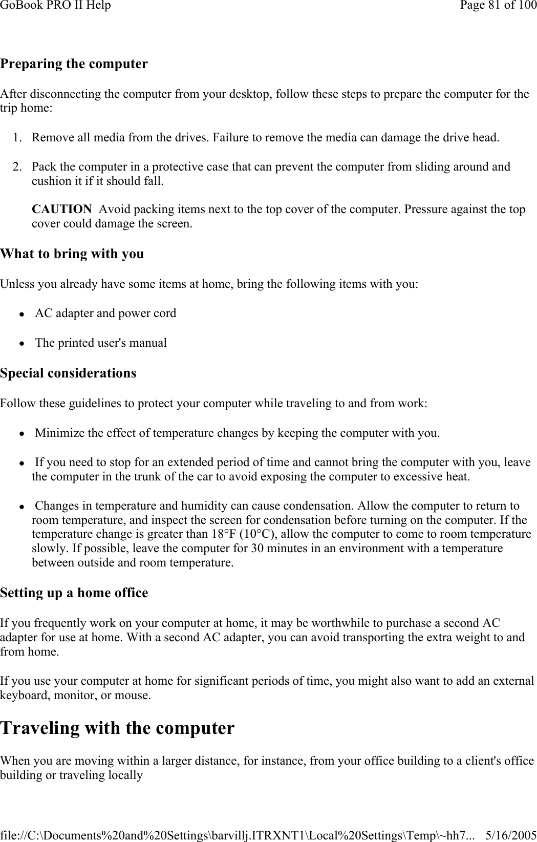 Preparing the computer After disconnecting the computer from your desktop, follow these steps to prepare the computer for the trip home: 1. Remove all media from the drives. Failure to remove the media can damage the drive head. 2. Pack the computer in a protective case that can prevent the computer from sliding around and cushion it if it should fall.  CAUTION  Avoid packing items next to the top cover of the computer. Pressure against the top cover could damage the screen. What to bring with you Unless you already have some items at home, bring the following items with you: z AC adapter and power cord z The printed user&apos;s manual Special considerations Follow these guidelines to protect your computer while traveling to and from work: z Minimize the effect of temperature changes by keeping the computer with you. z If you need to stop for an extended period of time and cannot bring the computer with you, leave the computer in the trunk of the car to avoid exposing the computer to excessive heat. z Changes in temperature and humidity can cause condensation. Allow the computer to return to room temperature, and inspect the screen for condensation before turning on the computer. If the temperature change is greater than 18°F (10°C), allow the computer to come to room temperature slowly. If possible, leave the computer for 30 minutes in an environment with a temperature between outside and room temperature. Setting up a home office If you frequently work on your computer at home, it may be worthwhile to purchase a second AC adapter for use at home. With a second AC adapter, you can avoid transporting the extra weight to and from home.  If you use your computer at home for significant periods of time, you might also want to add an external keyboard, monitor, or mouse. Traveling with the computer When you are moving within a larger distance, for instance, from your office building to a client&apos;s office building or traveling locally  Page 81 of 100GoBook PRO II Help5/16/2005file://C:\Documents%20and%20Settings\barvillj.ITRXNT1\Local%20Settings\Temp\~hh7...