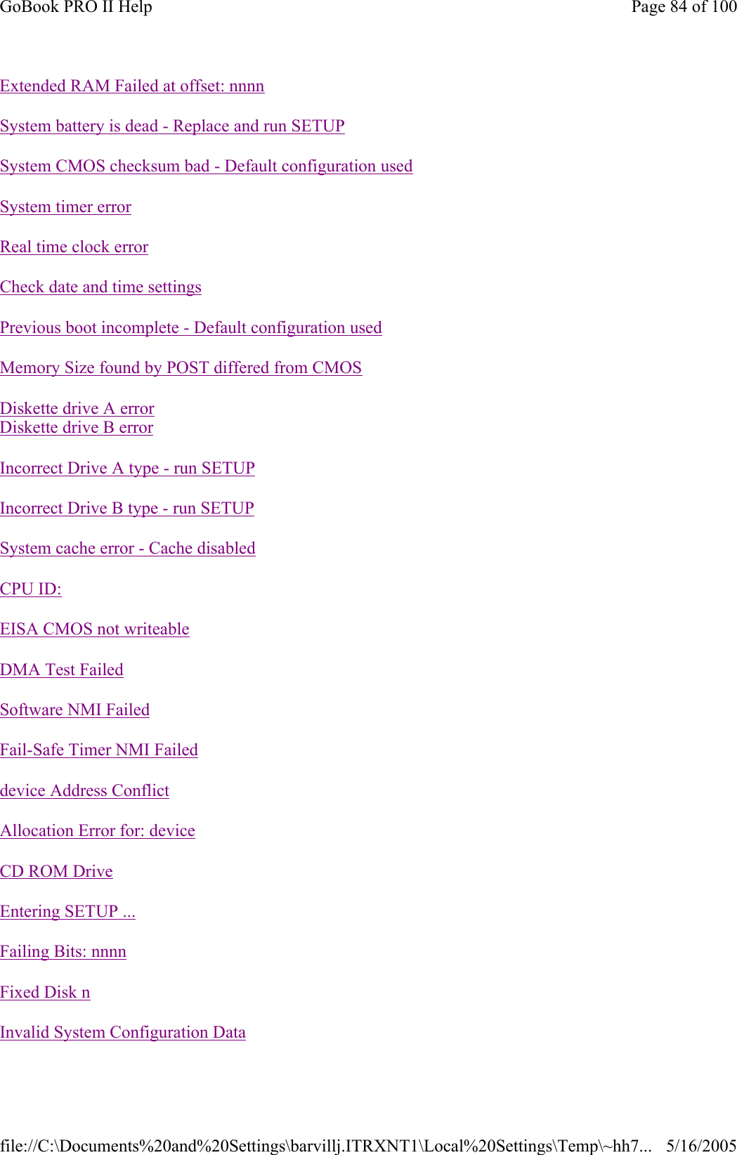                                                    Extended RAM Failed at offset: nnnnSystem battery is dead - Replace and run SETUPSystem CMOS checksum bad - Default configuration usedSystem timer errorReal time clock errorCheck date and time settingsPrevious boot incomplete -Default configuration usedMemory Size found by POST differed from CMOSDiskette drive A error Diskette drive B errorIncorrect Drive A type - run SETUPIncorrect Drive B type - run SETUPSystem cache error - Cache disabledCPU ID:EISA CMOS not writeableDMA Test FailedSoftware NMI FailedFail-Safe Timer NMI Faileddevice Address ConflictAllocation Error for: deviceCD ROM DriveEntering SETUP ...Failing Bits: nnnnFixed Disk nInvalid System Configuration DataPage 84 of 100GoBook PRO II Help5/16/2005file://C:\Documents%20and%20Settings\barvillj.ITRXNT1\Local%20Settings\Temp\~hh7...