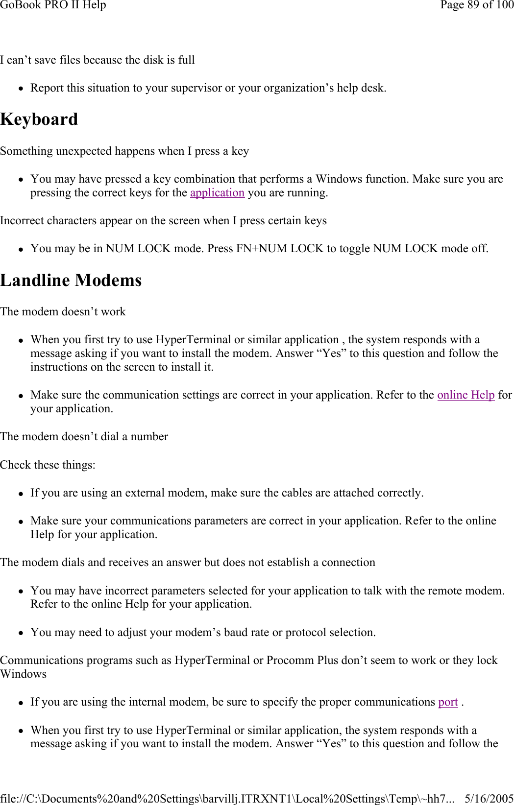 I can’t save files because the disk is full zReport this situation to your supervisor or your organization’s help desk. Keyboard  Something unexpected happens when I press a key zYou may have pressed a key combination that performs a Windows function. Make sure you are pressing the correct keys for the application you are running.  Incorrect characters appear on the screen when I press certain keys zYou may be in NUM LOCK mode. Press FN+NUM LOCK to toggle NUM LOCK mode off. Landline Modems   The modem doesn’t work zWhen you first try to use HyperTerminal or similar application , the system responds with a message asking if you want to install the modem. Answer “Yes” to this question and follow the instructions on the screen to install it. zMake sure the communication settings are correct in your application. Refer to the online Help for your application. The modem doesn’t dial a number Check these things: zIf you are using an external modem, make sure the cables are attached correctly. zMake sure your communications parameters are correct in your application. Refer to the online Help for your application. The modem dials and receives an answer but does not establish a connection zYou may have incorrect parameters selected for your application to talk with the remote modem. Refer to the online Help for your application. zYou may need to adjust your modem’s baud rate or protocol selection. Communications programs such as HyperTerminal or Procomm Plus don’t seem to work or they lock Windows zIf you are using the internal modem, be sure to specify the proper communications port .  zWhen you first try to use HyperTerminal or similar application, the system responds with a message asking if you want to install the modem. Answer “Yes” to this question and follow the Page 89 of 100GoBook PRO II Help5/16/2005file://C:\Documents%20and%20Settings\barvillj.ITRXNT1\Local%20Settings\Temp\~hh7...