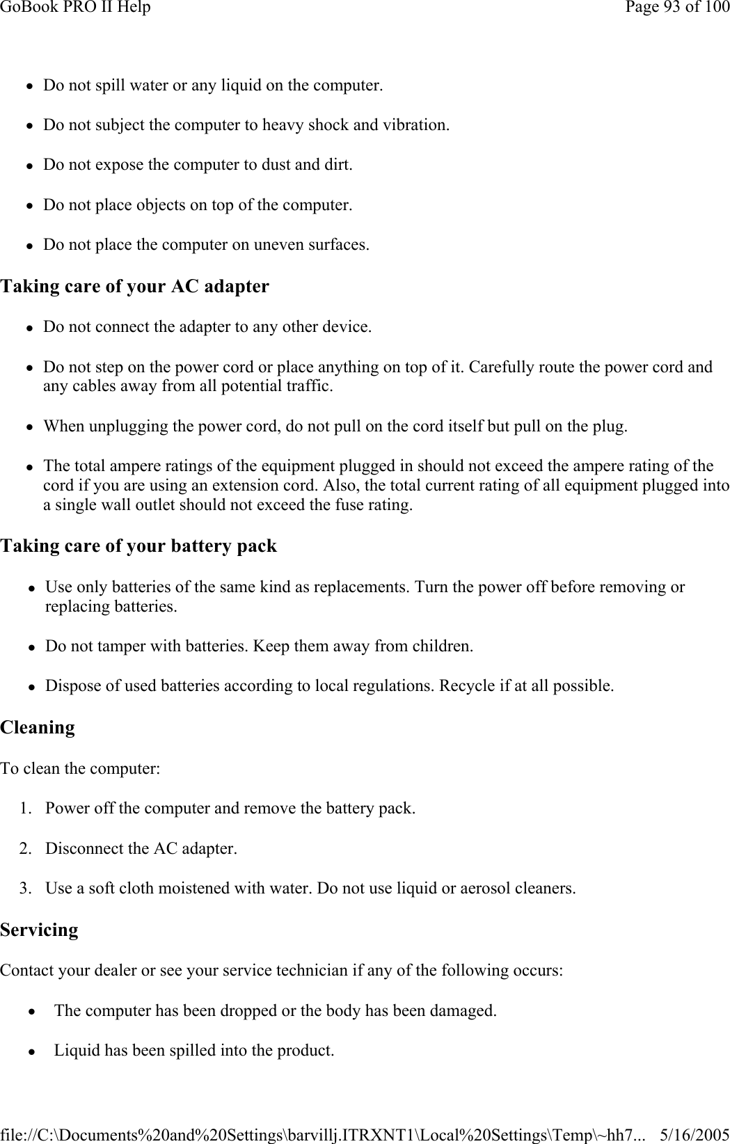 zDo not spill water or any liquid on the computer. zDo not subject the computer to heavy shock and vibration. zDo not expose the computer to dust and dirt. zDo not place objects on top of the computer. zDo not place the computer on uneven surfaces. Taking care of your AC adapter zDo not connect the adapter to any other device. zDo not step on the power cord or place anything on top of it. Carefully route the power cord and any cables away from all potential traffic. zWhen unplugging the power cord, do not pull on the cord itself but pull on the plug. zThe total ampere ratings of the equipment plugged in should not exceed the ampere rating of the cord if you are using an extension cord. Also, the total current rating of all equipment plugged into a single wall outlet should not exceed the fuse rating. Taking care of your battery pack zUse only batteries of the same kind as replacements. Turn the power off before removing or replacing batteries. zDo not tamper with batteries. Keep them away from children. zDispose of used batteries according to local regulations. Recycle if at all possible. Cleaning To clean the computer: 1. Power off the computer and remove the battery pack. 2. Disconnect the AC adapter. 3. Use a soft cloth moistened with water. Do not use liquid or aerosol cleaners. Servicing Contact your dealer or see your service technician if any of the following occurs:  z  The computer has been dropped or the body has been damaged. z  Liquid has been spilled into the product.Page 93 of 100GoBook PRO II Help5/16/2005file://C:\Documents%20and%20Settings\barvillj.ITRXNT1\Local%20Settings\Temp\~hh7...