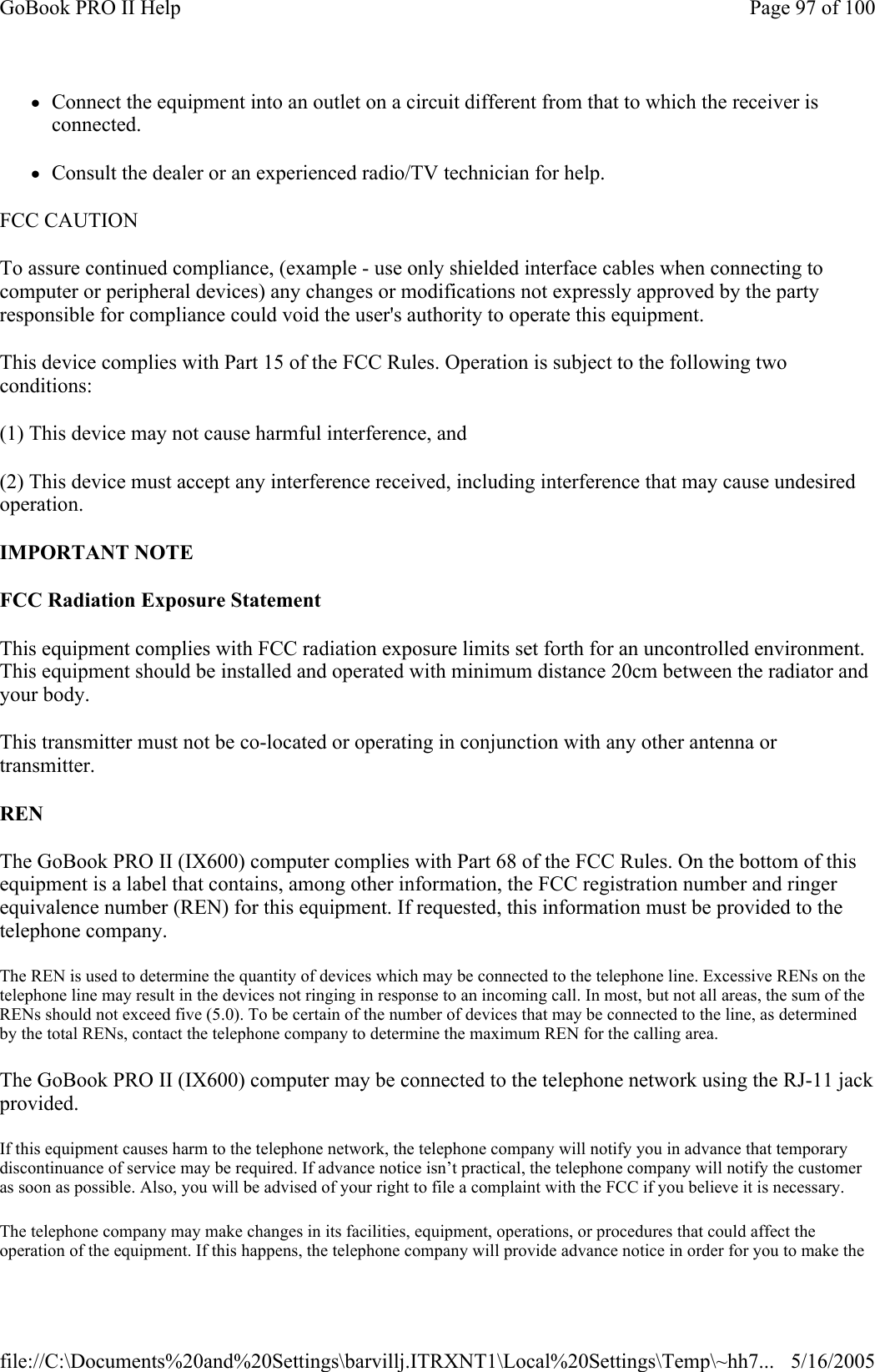 zConnect the equipment into an outlet on a circuit different from that to which the receiver is connected. zConsult the dealer or an experienced radio/TV technician for help. FCC CAUTION   To assure continued compliance, (example - use only shielded interface cables when connecting to computer or peripheral devices) any changes or modifications not expressly approved by the party responsible for compliance could void the user&apos;s authority to operate this equipment. This device complies with Part 15 of the FCC Rules. Operation is subject to the following two conditions: (1) This device may not cause harmful interference, and (2) This device must accept any interference received, including interference that may cause undesired operation. IMPORTANT NOTE FCC Radiation Exposure Statement This equipment complies with FCC radiation exposure limits set forth for an uncontrolled environment. This equipment should be installed and operated with minimum distance 20cm between the radiator and your body. This transmitter must not be co-located or operating in conjunction with any other antenna or transmitter. REN The GoBook PRO II (IX600) computer complies with Part 68 of the FCC Rules. On the bottom of this equipment is a label that contains, among other information, the FCC registration number and ringer equivalence number (REN) for this equipment. If requested, this information must be provided to the telephone company. The REN is used to determine the quantity of devices which may be connected to the telephone line. Excessive RENs on the telephone line may result in the devices not ringing in response to an incoming call. In most, but not all areas, the sum of the RENs should not exceed five (5.0). To be certain of the number of devices that may be connected to the line, as determined by the total RENs, contact the telephone company to determine the maximum REN for the calling area. The GoBook PRO II (IX600) computer may be connected to the telephone network using the RJ-11 jack provided. If this equipment causes harm to the telephone network, the telephone company will notify you in advance that temporary discontinuance of service may be required. If advance notice isn’t practical, the telephone company will notify the customer as soon as possible. Also, you will be advised of your right to file a complaint with the FCC if you believe it is necessary. The telephone company may make changes in its facilities, equipment, operations, or procedures that could affect the operation of the equipment. If this happens, the telephone company will provide advance notice in order for you to make the Page 97 of 100GoBook PRO II Help5/16/2005file://C:\Documents%20and%20Settings\barvillj.ITRXNT1\Local%20Settings\Temp\~hh7...