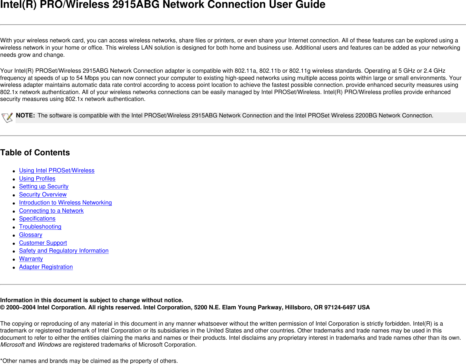 Intel(R) PRO/Wireless 2915ABG Network Connection User GuideWith your wireless network card, you can access wireless networks, share files or printers, or even share your Internet connection. All of these features can be explored using a wireless network in your home or office. This wireless LAN solution is designed for both home and business use. Additional users and features can be added as your networking needs grow and change.Your Intel(R) PROSet/Wireless 2915ABG Network Connection adapter is compatible with 802.11a, 802.11b or 802.11g wireless standards. Operating at 5 GHz or 2.4 GHz frequency at speeds of up to 54 Mbps you can now connect your computer to existing high-speed networks using multiple access points within large or small environments. Your wireless adapter maintains automatic data rate control according to access point location to achieve the fastest possible connection. provide enhanced security measures using 802.1x network authentication. All of your wireless networks connections can be easily managed by Intel PROSet/Wireless. Intel(R) PRO/Wireless profiles provide enhanced security measures using 802.1x network authentication.NOTE: The software is compatible with the Intel PROSet/Wireless 2915ABG Network Connection and the Intel PROSet Wireless 2200BG Network Connection.Table of Contents●     Using Intel PROSet/Wireless ●     Using Profiles ●     Setting up Security●     Security Overview ●     Introduction to Wireless Networking ●     Connecting to a Network ●     Specifications ●     Troubleshooting ●     Glossary ●     Customer Support●     Safety and Regulatory Information ●     Warranty●     Adapter RegistrationInformation in this document is subject to change without notice.© 2000–2004 Intel Corporation. All rights reserved. Intel Corporation, 5200 N.E. Elam Young Parkway, Hillsboro, OR 97124-6497 USAThe copying or reproducing of any material in this document in any manner whatsoever without the written permission of Intel Corporation is strictly forbidden. Intel(R) is a trademark or registered trademark of Intel Corporation or its subsidiaries in the United States and other countries. Other trademarks and trade names may be used in this document to refer to either the entities claiming the marks and names or their products. Intel disclaims any proprietary interest in trademarks and trade names other than its own. Microsoft and Windows are registered trademarks of Microsoft Corporation.*Other names and brands may be claimed as the property of others.