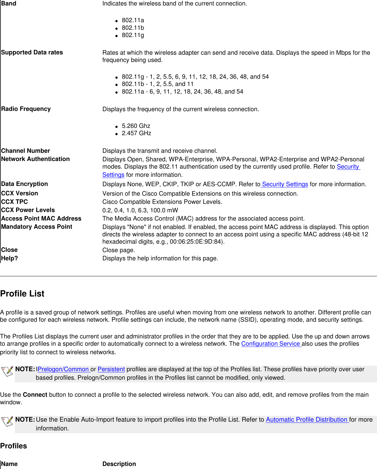 Band Indicates the wireless band of the current connection.●     802.11a●     802.11b●     802.11gSupported Data rates Rates at which the wireless adapter can send and receive data. Displays the speed in Mbps for the frequency being used.●     802.11g - 1, 2, 5.5, 6, 9, 11, 12, 18, 24, 36, 48, and 54●     802.11b - 1, 2, 5.5, and 11         ●     802.11a - 6, 9, 11, 12, 18, 24, 36, 48, and 54Radio Frequency Displays the frequency of the current wireless connection.●     5.260 Ghz●     2.457 GHzChannel Number Displays the transmit and receive channel.Network Authentication Displays Open, Shared, WPA-Enterprise, WPA-Personal, WPA2-Enterprise and WPA2-Personal modes. Displays the 802.11 authentication used by the currently used profile. Refer to Security Settings for more information.Data Encryption  Displays None, WEP, CKIP, TKIP or AES-CCMP. Refer to Security Settings for more information.CCX Version Version of the Cisco Compatible Extensions on this wireless connection.CCX TPC  Cisco Compatible Extensions Power Levels.CCX Power Levels 0.2, 0.4, 1.0, 6.3, 100.0 mWAccess Point MAC Address The Media Access Control (MAC) address for the associated access point.Mandatory Access Point Displays &quot;None&quot; if not enabled. If enabled, the access point MAC address is displayed. This option directs the wireless adapter to connect to an access point using a specific MAC address (48-bit 12 hexadecimal digits, e.g., 00:06:25:0E:9D:84).Close  Close page.Help? Displays the help information for this page.Profile ListA profile is a saved group of network settings. Profiles are useful when moving from one wireless network to another. Different profile can be configured for each wireless network. Profile settings can include, the network name (SSID), operating mode, and security settings.The Profiles List displays the current user and administrator profiles in the order that they are to be applied. Use the up and down arrows to arrange profiles in a specific order to automatically connect to a wireless network. The Configuration Service also uses the profiles priority list to connect to wireless networks. NOTE:IPrelogon/Common or Persistent profiles are displayed at the top of the Profiles list. These profiles have priority over user based profiles. Prelogn/Common profiles in the Profiles list cannot be modified, only viewed.  Use the Connect button to connect a profile to the selected wireless network. You can also add, edit, and remove profiles from the main window. NOTE:Use the Enable Auto-Import feature to import profiles into the Profile List. Refer to Automatic Profile Distribution for more information.ProfilesName Description