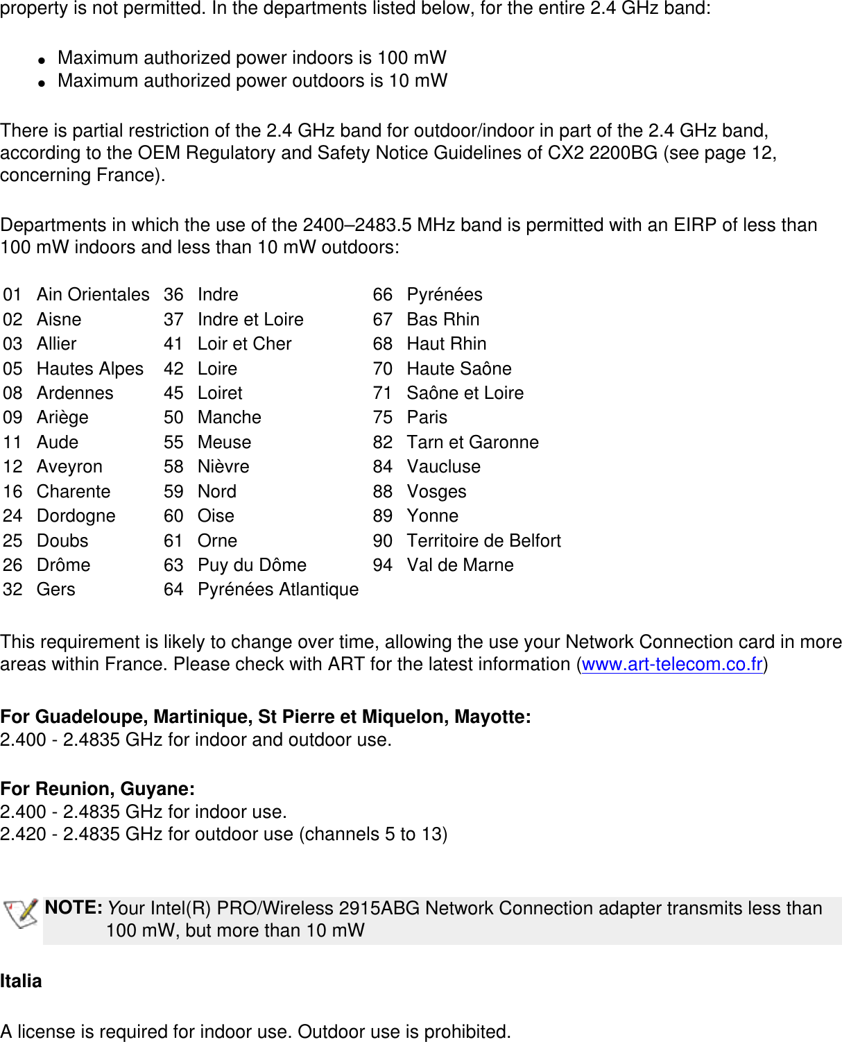 property is not permitted. In the departments listed below, for the entire 2.4 GHz band:●     Maximum authorized power indoors is 100 mW●     Maximum authorized power outdoors is 10 mWThere is partial restriction of the 2.4 GHz band for outdoor/indoor in part of the 2.4 GHz band, according to the OEM Regulatory and Safety Notice Guidelines of CX2 2200BG (see page 12, concerning France).Departments in which the use of the 2400–2483.5 MHz band is permitted with an EIRP of less than 100 mW indoors and less than 10 mW outdoors: 01 Ain Orientales 36 Indre 66 Pyrénées02 Aisne 37 Indre et Loire 67 Bas Rhin03 Allier 41 Loir et Cher 68 Haut Rhin05 Hautes Alpes 42 Loire 70 Haute Saône08 Ardennes 45 Loiret 71 Saône et Loire09 Ariège 50 Manche 75 Paris11 Aude 55 Meuse 82 Tarn et Garonne12 Aveyron 58 Nièvre 84 Vaucluse16 Charente 59 Nord 88 Vosges24 Dordogne 60 Oise 89 Yonne25 Doubs 61 Orne 90 Territoire de Belfort26 Drôme 63 Puy du Dôme 94 Val de Marne32 Gers 64 Pyrénées Atlantique    This requirement is likely to change over time, allowing the use your Network Connection card in more areas within France. Please check with ART for the latest information (www.art-telecom.co.fr)For Guadeloupe, Martinique, St Pierre et Miquelon, Mayotte: 2.400 - 2.4835 GHz for indoor and outdoor use.For Reunion, Guyane:2.400 - 2.4835 GHz for indoor use. 2.420 - 2.4835 GHz for outdoor use (channels 5 to 13) NOTE:Your Intel(R) PRO/Wireless 2915ABG Network Connection adapter transmits less than 100 mW, but more than 10 mWItaliaA license is required for indoor use. Outdoor use is prohibited.