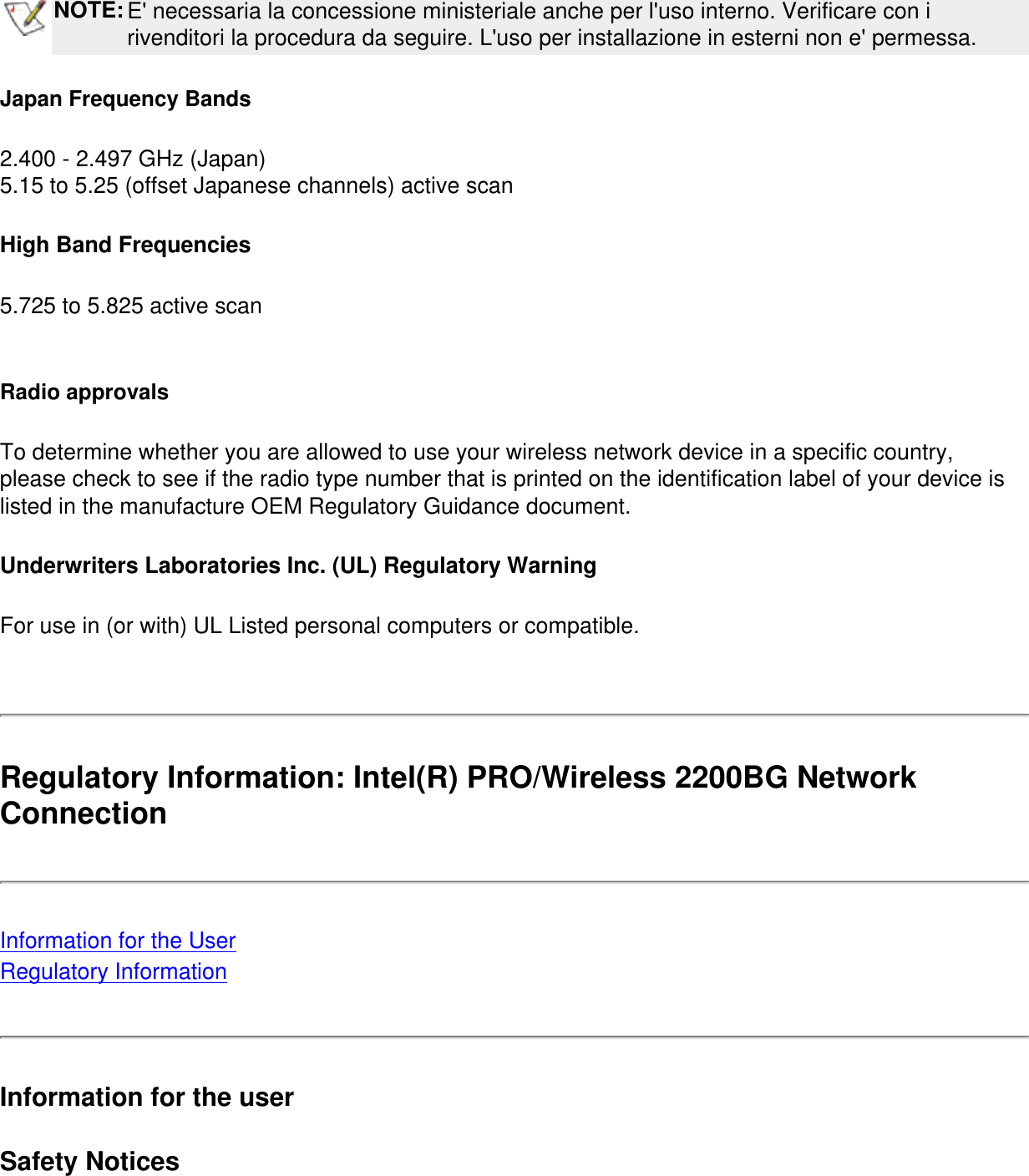  NOTE:E&apos; necessaria la concessione ministeriale anche per l&apos;uso interno. Verificare con i rivenditori la procedura da seguire. L&apos;uso per installazione in esterni non e&apos; permessa.Japan Frequency Bands2.400 - 2.497 GHz (Japan)5.15 to 5.25 (offset Japanese channels) active scan High Band Frequencies5.725 to 5.825 active scan Radio approvalsTo determine whether you are allowed to use your wireless network device in a specific country, please check to see if the radio type number that is printed on the identification label of your device is listed in the manufacture OEM Regulatory Guidance document.Underwriters Laboratories Inc. (UL) Regulatory WarningFor use in (or with) UL Listed personal computers or compatible. Regulatory Information: Intel(R) PRO/Wireless 2200BG Network Connection Information for the UserRegulatory InformationInformation for the userSafety Notices