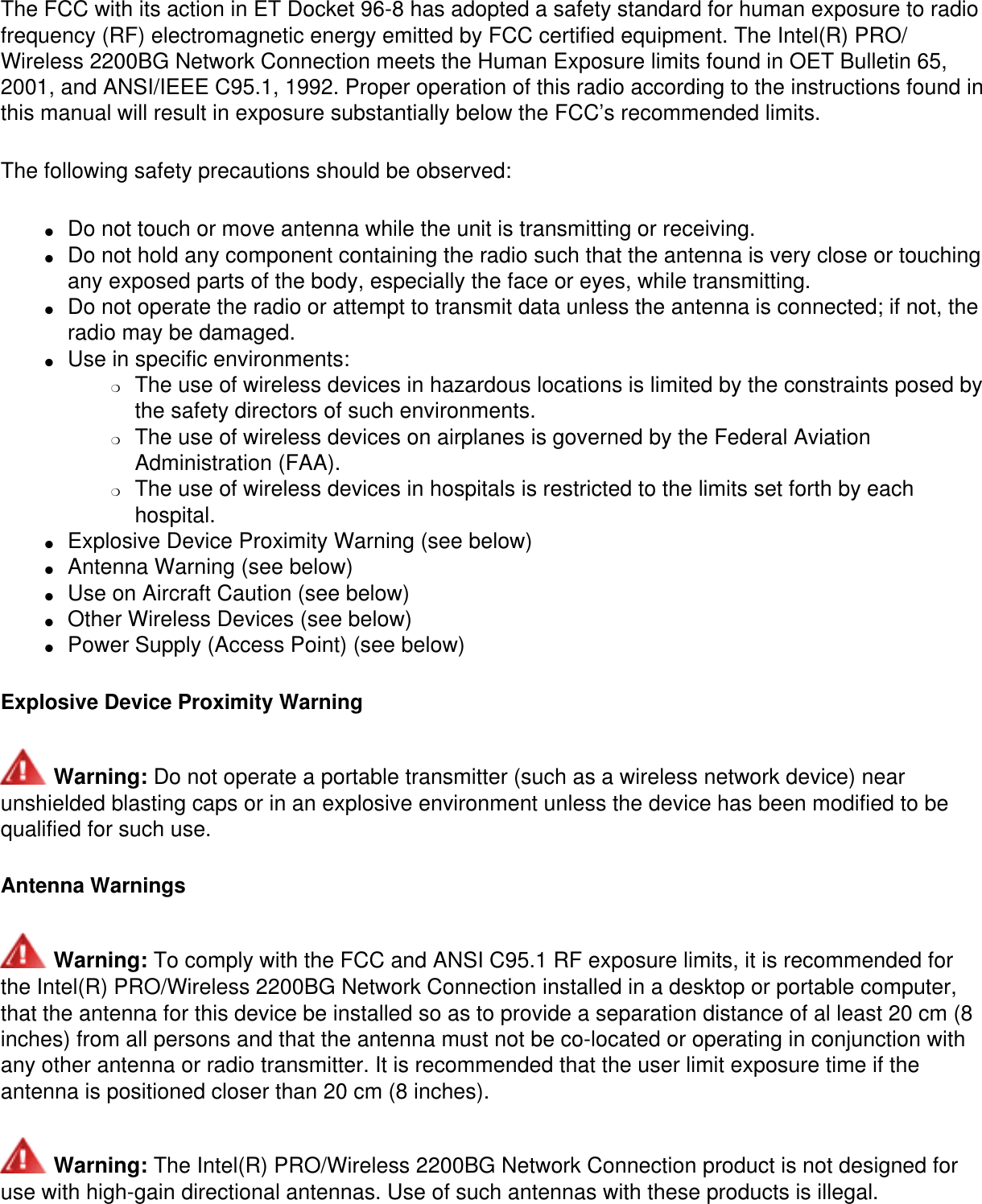 The FCC with its action in ET Docket 96-8 has adopted a safety standard for human exposure to radio frequency (RF) electromagnetic energy emitted by FCC certified equipment. The Intel(R) PRO/Wireless 2200BG Network Connection meets the Human Exposure limits found in OET Bulletin 65, 2001, and ANSI/IEEE C95.1, 1992. Proper operation of this radio according to the instructions found in this manual will result in exposure substantially below the FCC’s recommended limits.The following safety precautions should be observed:●     Do not touch or move antenna while the unit is transmitting or receiving. ●     Do not hold any component containing the radio such that the antenna is very close or touching any exposed parts of the body, especially the face or eyes, while transmitting. ●     Do not operate the radio or attempt to transmit data unless the antenna is connected; if not, the radio may be damaged. ●     Use in specific environments: ❍     The use of wireless devices in hazardous locations is limited by the constraints posed by the safety directors of such environments. ❍     The use of wireless devices on airplanes is governed by the Federal Aviation Administration (FAA). ❍     The use of wireless devices in hospitals is restricted to the limits set forth by each hospital.●     Explosive Device Proximity Warning (see below) ●     Antenna Warning (see below) ●     Use on Aircraft Caution (see below) ●     Other Wireless Devices (see below) ●     Power Supply (Access Point) (see below)Explosive Device Proximity Warning Warning: Do not operate a portable transmitter (such as a wireless network device) near unshielded blasting caps or in an explosive environment unless the device has been modified to be qualified for such use.Antenna Warnings Warning: To comply with the FCC and ANSI C95.1 RF exposure limits, it is recommended for the Intel(R) PRO/Wireless 2200BG Network Connection installed in a desktop or portable computer, that the antenna for this device be installed so as to provide a separation distance of al least 20 cm (8 inches) from all persons and that the antenna must not be co-located or operating in conjunction with any other antenna or radio transmitter. It is recommended that the user limit exposure time if the antenna is positioned closer than 20 cm (8 inches). Warning: The Intel(R) PRO/Wireless 2200BG Network Connection product is not designed for use with high-gain directional antennas. Use of such antennas with these products is illegal.