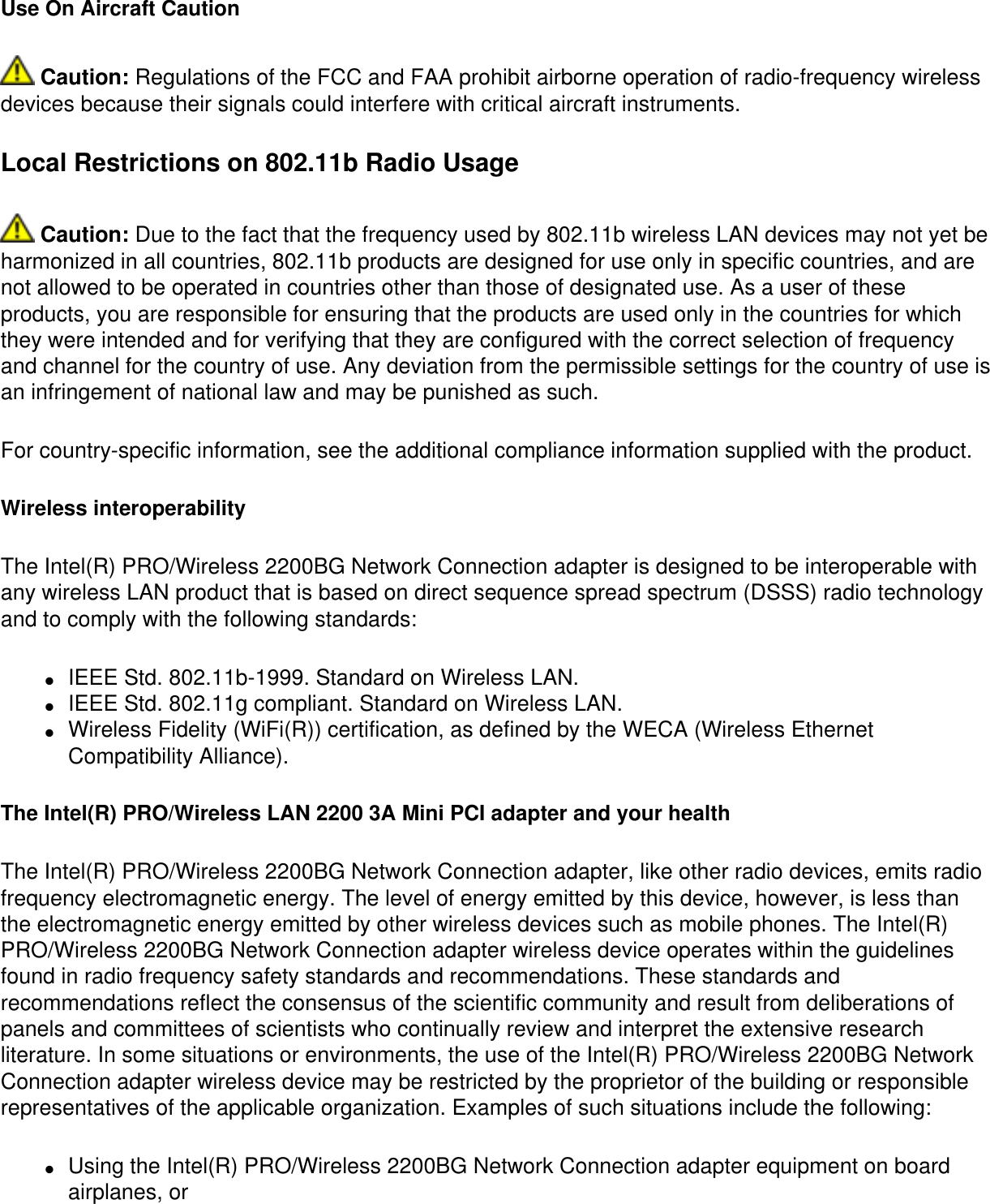 Use On Aircraft Caution Caution: Regulations of the FCC and FAA prohibit airborne operation of radio-frequency wireless devices because their signals could interfere with critical aircraft instruments.Local Restrictions on 802.11b Radio Usage Caution: Due to the fact that the frequency used by 802.11b wireless LAN devices may not yet be harmonized in all countries, 802.11b products are designed for use only in specific countries, and are not allowed to be operated in countries other than those of designated use. As a user of these products, you are responsible for ensuring that the products are used only in the countries for which they were intended and for verifying that they are configured with the correct selection of frequency and channel for the country of use. Any deviation from the permissible settings for the country of use is an infringement of national law and may be punished as such.For country-specific information, see the additional compliance information supplied with the product.Wireless interoperabilityThe Intel(R) PRO/Wireless 2200BG Network Connection adapter is designed to be interoperable with any wireless LAN product that is based on direct sequence spread spectrum (DSSS) radio technology and to comply with the following standards:●     IEEE Std. 802.11b-1999. Standard on Wireless LAN. ●     IEEE Std. 802.11g compliant. Standard on Wireless LAN. ●     Wireless Fidelity (WiFi(R)) certification, as defined by the WECA (Wireless Ethernet Compatibility Alliance). The Intel(R) PRO/Wireless LAN 2200 3A Mini PCI adapter and your healthThe Intel(R) PRO/Wireless 2200BG Network Connection adapter, like other radio devices, emits radio frequency electromagnetic energy. The level of energy emitted by this device, however, is less than the electromagnetic energy emitted by other wireless devices such as mobile phones. The Intel(R) PRO/Wireless 2200BG Network Connection adapter wireless device operates within the guidelines found in radio frequency safety standards and recommendations. These standards and recommendations reflect the consensus of the scientific community and result from deliberations of panels and committees of scientists who continually review and interpret the extensive research literature. In some situations or environments, the use of the Intel(R) PRO/Wireless 2200BG Network Connection adapter wireless device may be restricted by the proprietor of the building or responsible representatives of the applicable organization. Examples of such situations include the following:●     Using the Intel(R) PRO/Wireless 2200BG Network Connection adapter equipment on board airplanes, or 