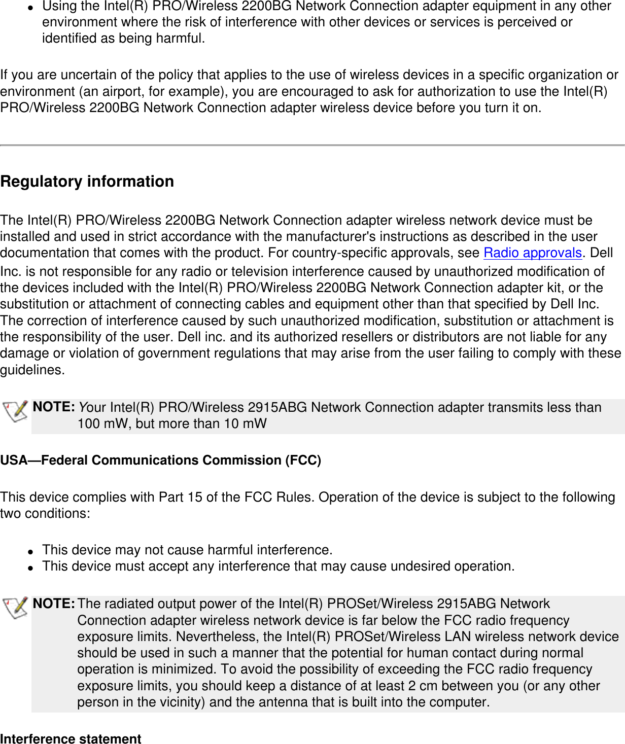 ●     Using the Intel(R) PRO/Wireless 2200BG Network Connection adapter equipment in any other environment where the risk of interference with other devices or services is perceived or identified as being harmful.If you are uncertain of the policy that applies to the use of wireless devices in a specific organization or environment (an airport, for example), you are encouraged to ask for authorization to use the Intel(R) PRO/Wireless 2200BG Network Connection adapter wireless device before you turn it on.Regulatory informationThe Intel(R) PRO/Wireless 2200BG Network Connection adapter wireless network device must be installed and used in strict accordance with the manufacturer&apos;s instructions as described in the user documentation that comes with the product. For country-specific approvals, see Radio approvals. Dell Inc. is not responsible for any radio or television interference caused by unauthorized modification of the devices included with the Intel(R) PRO/Wireless 2200BG Network Connection adapter kit, or the substitution or attachment of connecting cables and equipment other than that specified by Dell Inc. The correction of interference caused by such unauthorized modification, substitution or attachment is the responsibility of the user. Dell inc. and its authorized resellers or distributors are not liable for any damage or violation of government regulations that may arise from the user failing to comply with these guidelines.NOTE:Your Intel(R) PRO/Wireless 2915ABG Network Connection adapter transmits less than 100 mW, but more than 10 mWUSA—Federal Communications Commission (FCC)This device complies with Part 15 of the FCC Rules. Operation of the device is subject to the following two conditions:●     This device may not cause harmful interference. ●     This device must accept any interference that may cause undesired operation.NOTE:The radiated output power of the Intel(R) PROSet/Wireless 2915ABG Network Connection adapter wireless network device is far below the FCC radio frequency exposure limits. Nevertheless, the Intel(R) PROSet/Wireless LAN wireless network device should be used in such a manner that the potential for human contact during normal operation is minimized. To avoid the possibility of exceeding the FCC radio frequency exposure limits, you should keep a distance of at least 2 cm between you (or any other person in the vicinity) and the antenna that is built into the computer. Interference statement