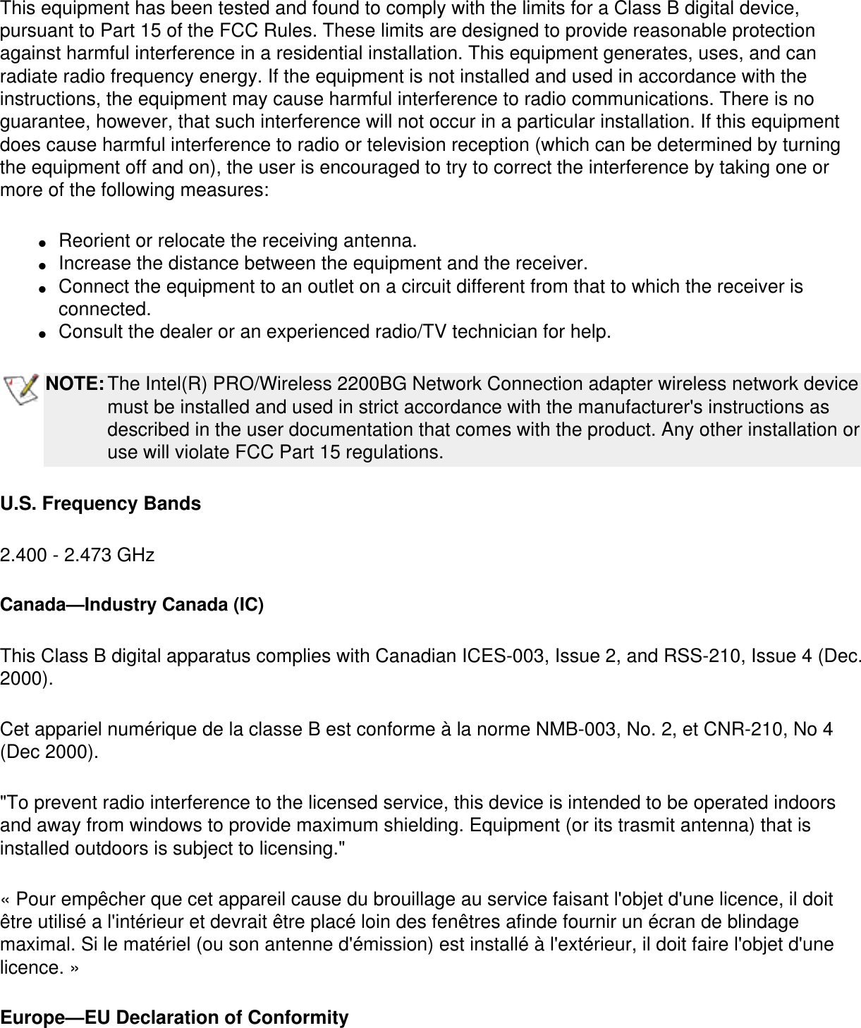 This equipment has been tested and found to comply with the limits for a Class B digital device, pursuant to Part 15 of the FCC Rules. These limits are designed to provide reasonable protection against harmful interference in a residential installation. This equipment generates, uses, and can radiate radio frequency energy. If the equipment is not installed and used in accordance with the instructions, the equipment may cause harmful interference to radio communications. There is no guarantee, however, that such interference will not occur in a particular installation. If this equipment does cause harmful interference to radio or television reception (which can be determined by turning the equipment off and on), the user is encouraged to try to correct the interference by taking one or more of the following measures:●     Reorient or relocate the receiving antenna. ●     Increase the distance between the equipment and the receiver. ●     Connect the equipment to an outlet on a circuit different from that to which the receiver is connected. ●     Consult the dealer or an experienced radio/TV technician for help.NOTE:The Intel(R) PRO/Wireless 2200BG Network Connection adapter wireless network device must be installed and used in strict accordance with the manufacturer&apos;s instructions as described in the user documentation that comes with the product. Any other installation or use will violate FCC Part 15 regulations.U.S. Frequency Bands2.400 - 2.473 GHz Canada—Industry Canada (IC)This Class B digital apparatus complies with Canadian ICES-003, Issue 2, and RSS-210, Issue 4 (Dec. 2000). Cet appariel numérique de la classe B est conforme à la norme NMB-003, No. 2, et CNR-210, No 4 (Dec 2000).&quot;To prevent radio interference to the licensed service, this device is intended to be operated indoors and away from windows to provide maximum shielding. Equipment (or its trasmit antenna) that is installed outdoors is subject to licensing.&quot; « Pour empêcher que cet appareil cause du brouillage au service faisant l&apos;objet d&apos;une licence, il doit être utilisé a l&apos;intérieur et devrait être placé loin des fenêtres afinde fournir un écran de blindage maximal. Si le matériel (ou son antenne d&apos;émission) est installé à l&apos;extérieur, il doit faire l&apos;objet d&apos;une licence. » Europe—EU Declaration of Conformity