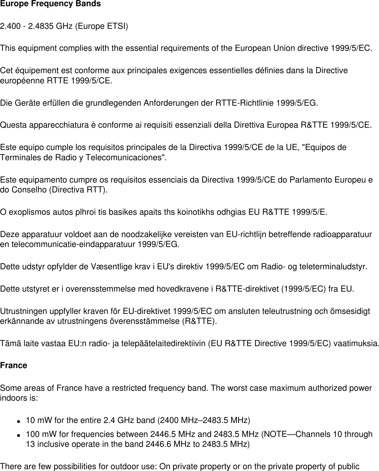 Europe Frequency Bands2.400 - 2.4835 GHz (Europe ETSI)This equipment complies with the essential requirements of the European Union directive 1999/5/EC.Cet équipement est conforme aux principales exigences essentielles définies dans la Directive européenne RTTE 1999/5/CE.Die Geräte erfüllen die grundlegenden Anforderungen der RTTE-Richtlinie 1999/5/EG.Questa apparecchiatura è conforme ai requisiti essenziali della Direttiva Europea R&amp;TTE 1999/5/CE.Este equipo cumple los requisitos principales de la Directiva 1999/5/CE de la UE, &quot;Equipos de Terminales de Radio y Telecomunicaciones&quot;.Este equipamento cumpre os requisitos essenciais da Directiva 1999/5/CE do Parlamento Europeu e do Conselho (Directiva RTT).O exoplismos autos plhroi tis basikes apaits ths koinotikhs odhgias EU R&amp;TTE 1999/5/E.Deze apparatuur voldoet aan de noodzakelijke vereisten van EU-richtlijn betreffende radioapparatuur en telecommunicatie-eindapparatuur 1999/5/EG.Dette udstyr opfylder de Væsentlige krav i EU&apos;s direktiv 1999/5/EC om Radio- og teleterminaludstyr.Dette utstyret er i overensstemmelse med hovedkravene i R&amp;TTE-direktivet (1999/5/EC) fra EU.Utrustningen uppfyller kraven för EU-direktivet 1999/5/EC om ansluten teleutrustning och ömsesidigt erkännande av utrustningens överensstämmelse (R&amp;TTE).Tämä laite vastaa EU:n radio- ja telepäätelaitedirektiivin (EU R&amp;TTE Directive 1999/5/EC) vaatimuksia.FranceSome areas of France have a restricted frequency band. The worst case maximum authorized power indoors is: ●     10 mW for the entire 2.4 GHz band (2400 MHz–2483.5 MHz) ●     100 mW for frequencies between 2446.5 MHz and 2483.5 MHz (NOTE—Channels 10 through 13 inclusive operate in the band 2446.6 MHz to 2483.5 MHz) There are few possibilities for outdoor use: On private property or on the private property of public 