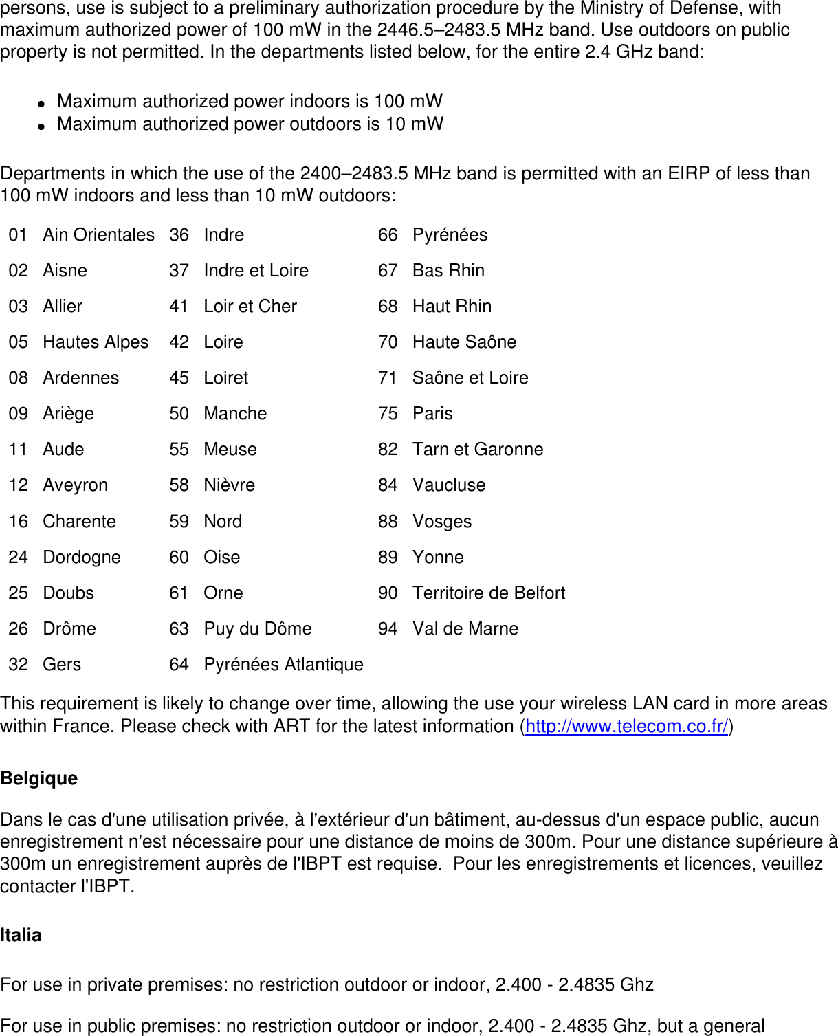 persons, use is subject to a preliminary authorization procedure by the Ministry of Defense, with maximum authorized power of 100 mW in the 2446.5–2483.5 MHz band. Use outdoors on public property is not permitted. In the departments listed below, for the entire 2.4 GHz band:●     Maximum authorized power indoors is 100 mW ●     Maximum authorized power outdoors is 10 mW Departments in which the use of the 2400–2483.5 MHz band is permitted with an EIRP of less than 100 mW indoors and less than 10 mW outdoors:01 Ain Orientales 36 Indre 66 Pyrénées02 Aisne 37 Indre et Loire 67 Bas Rhin03 Allier 41 Loir et Cher 68 Haut Rhin05 Hautes Alpes 42 Loire 70 Haute Saône08 Ardennes 45 Loiret 71 Saône et Loire09 Ariège 50 Manche 75 Paris11 Aude 55 Meuse 82 Tarn et Garonne12 Aveyron 58 Nièvre 84 Vaucluse16 Charente 59 Nord 88 Vosges24 Dordogne 60 Oise 89 Yonne25 Doubs 61 Orne 90 Territoire de Belfort26 Drôme 63 Puy du Dôme 94 Val de Marne32 Gers 64 Pyrénées Atlantique    This requirement is likely to change over time, allowing the use your wireless LAN card in more areas within France. Please check with ART for the latest information (http://www.telecom.co.fr/)Belgique Dans le cas d&apos;une utilisation privée, à l&apos;extérieur d&apos;un bâtiment, au-dessus d&apos;un espace public, aucun enregistrement n&apos;est nécessaire pour une distance de moins de 300m. Pour une distance supérieure à 300m un enregistrement auprès de l&apos;IBPT est requise.  Pour les enregistrements et licences, veuillez contacter l&apos;IBPT.ItaliaFor use in private premises: no restriction outdoor or indoor, 2.400 - 2.4835 GhzFor use in public premises: no restriction outdoor or indoor, 2.400 - 2.4835 Ghz, but a general 