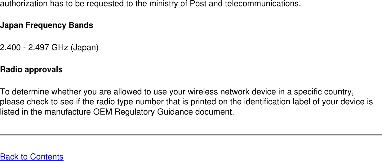 authorization has to be requested to the ministry of Post and telecommunications. Japan Frequency Bands2.400 - 2.497 GHz (Japan)Radio approvalsTo determine whether you are allowed to use your wireless network device in a specific country, please check to see if the radio type number that is printed on the identification label of your device is listed in the manufacture OEM Regulatory Guidance document.Back to Contents