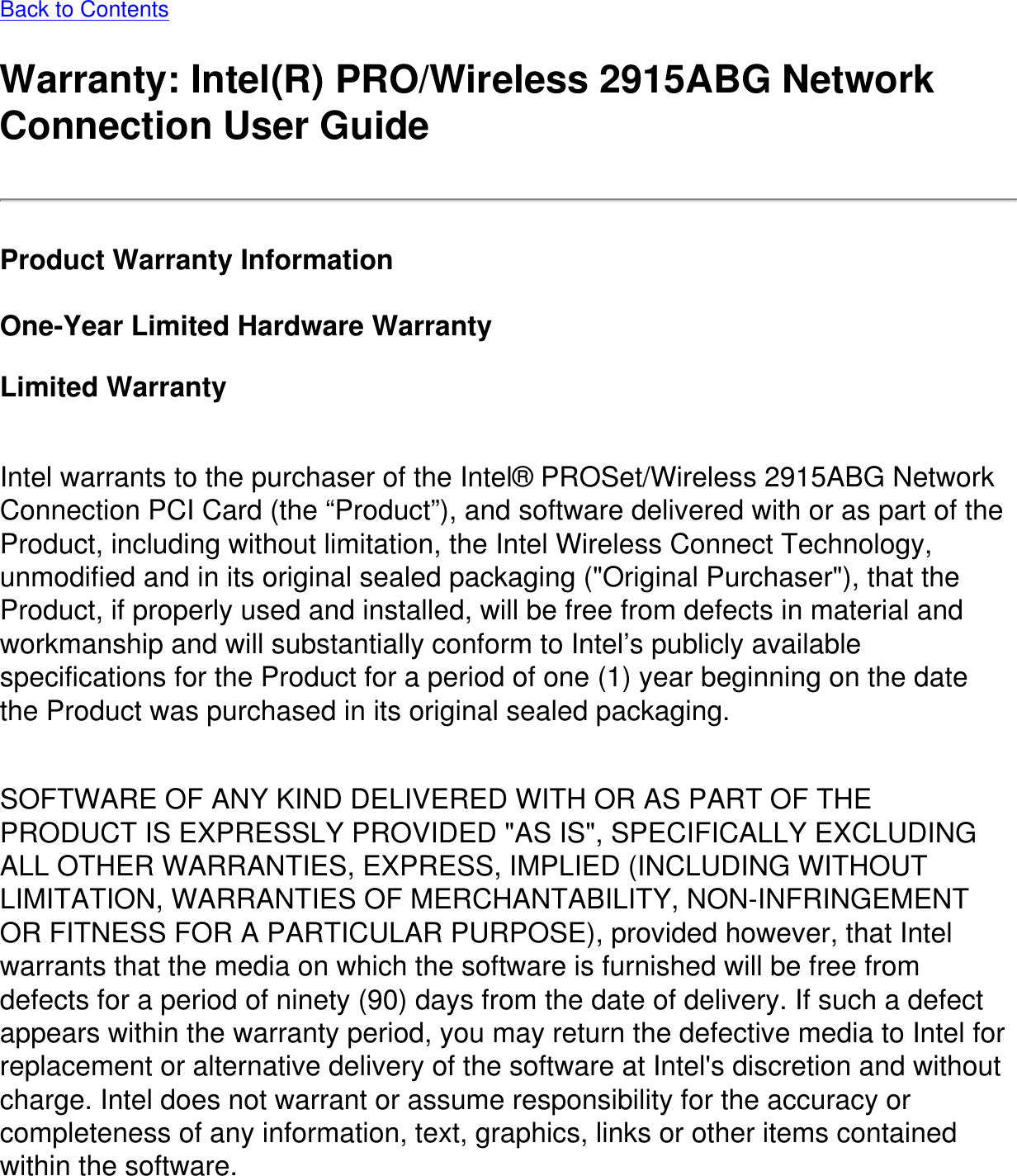 Back to ContentsWarranty: Intel(R) PRO/Wireless 2915ABG Network Connection User GuideProduct Warranty InformationOne-Year Limited Hardware WarrantyLimited Warranty Intel warrants to the purchaser of the Intel® PROSet/Wireless 2915ABG Network Connection PCI Card (the “Product”), and software delivered with or as part of the Product, including without limitation, the Intel Wireless Connect Technology, unmodified and in its original sealed packaging (&quot;Original Purchaser&quot;), that the Product, if properly used and installed, will be free from defects in material and workmanship and will substantially conform to Intel’s publicly available specifications for the Product for a period of one (1) year beginning on the date the Product was purchased in its original sealed packaging.SOFTWARE OF ANY KIND DELIVERED WITH OR AS PART OF THE PRODUCT IS EXPRESSLY PROVIDED &quot;AS IS&quot;, SPECIFICALLY EXCLUDING ALL OTHER WARRANTIES, EXPRESS, IMPLIED (INCLUDING WITHOUT LIMITATION, WARRANTIES OF MERCHANTABILITY, NON-INFRINGEMENT OR FITNESS FOR A PARTICULAR PURPOSE), provided however, that Intel warrants that the media on which the software is furnished will be free from defects for a period of ninety (90) days from the date of delivery. If such a defect appears within the warranty period, you may return the defective media to Intel for replacement or alternative delivery of the software at Intel&apos;s discretion and without charge. Intel does not warrant or assume responsibility for the accuracy or completeness of any information, text, graphics, links or other items contained within the software. 