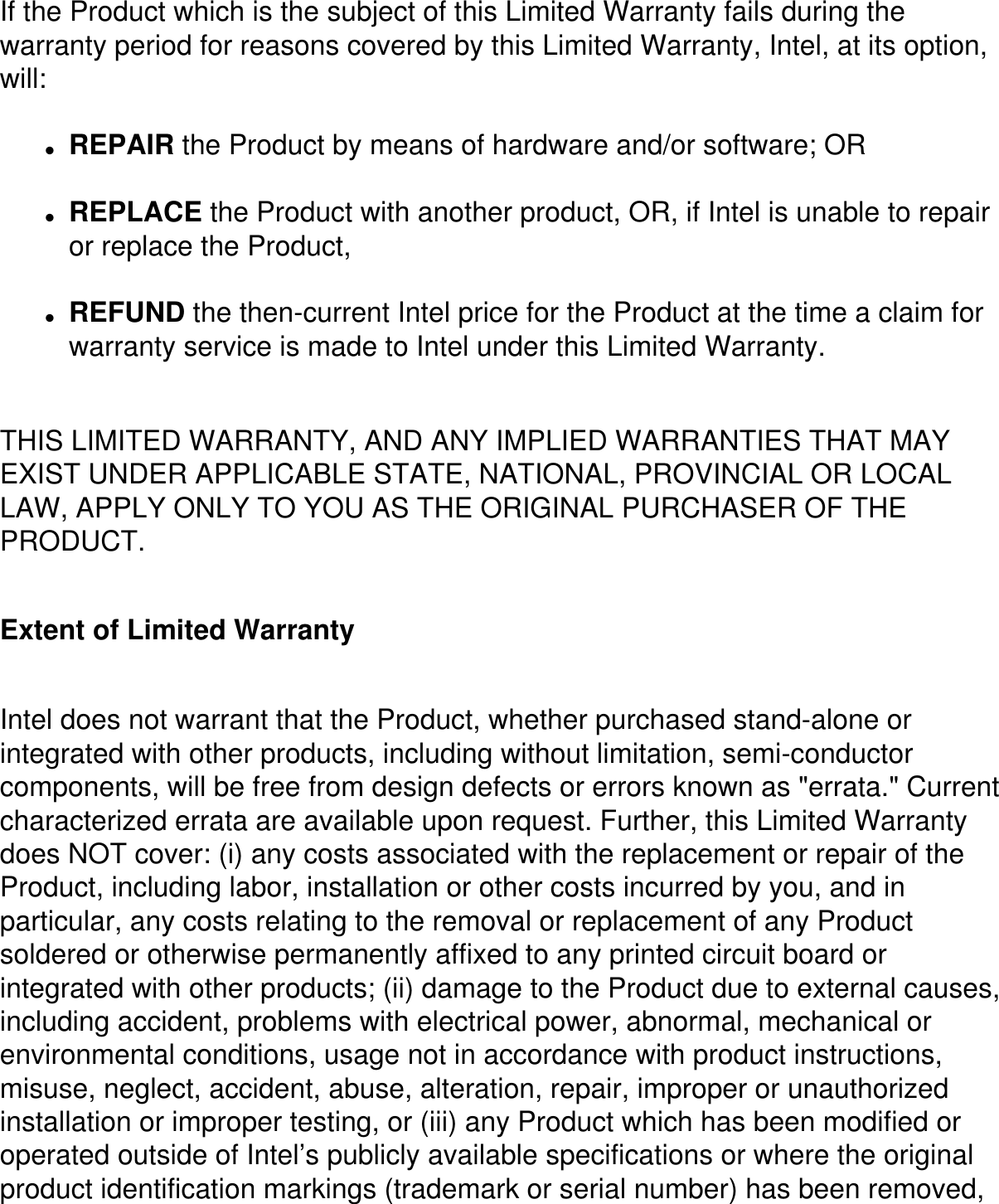 If the Product which is the subject of this Limited Warranty fails during the warranty period for reasons covered by this Limited Warranty, Intel, at its option, will: ●     REPAIR the Product by means of hardware and/or software; OR●     REPLACE the Product with another product, OR, if Intel is unable to repair or replace the Product,●     REFUND the then-current Intel price for the Product at the time a claim for warranty service is made to Intel under this Limited Warranty.THIS LIMITED WARRANTY, AND ANY IMPLIED WARRANTIES THAT MAY EXIST UNDER APPLICABLE STATE, NATIONAL, PROVINCIAL OR LOCAL LAW, APPLY ONLY TO YOU AS THE ORIGINAL PURCHASER OF THE PRODUCT. Extent of Limited WarrantyIntel does not warrant that the Product, whether purchased stand-alone or integrated with other products, including without limitation, semi-conductor components, will be free from design defects or errors known as &quot;errata.&quot; Current characterized errata are available upon request. Further, this Limited Warranty does NOT cover: (i) any costs associated with the replacement or repair of the Product, including labor, installation or other costs incurred by you, and in particular, any costs relating to the removal or replacement of any Product soldered or otherwise permanently affixed to any printed circuit board or integrated with other products; (ii) damage to the Product due to external causes, including accident, problems with electrical power, abnormal, mechanical or environmental conditions, usage not in accordance with product instructions, misuse, neglect, accident, abuse, alteration, repair, improper or unauthorized installation or improper testing, or (iii) any Product which has been modified or operated outside of Intel’s publicly available specifications or where the original product identification markings (trademark or serial number) has been removed, 