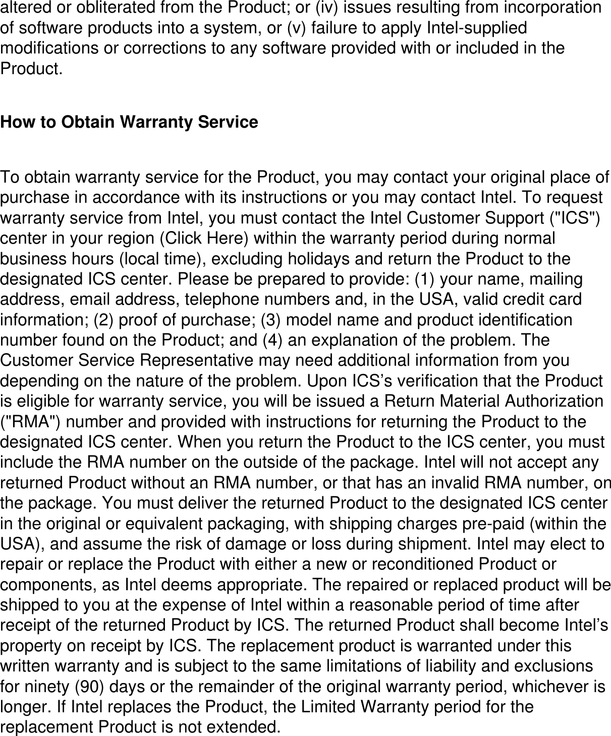 altered or obliterated from the Product; or (iv) issues resulting from incorporation of software products into a system, or (v) failure to apply Intel-supplied modifications or corrections to any software provided with or included in the Product. How to Obtain Warranty Service To obtain warranty service for the Product, you may contact your original place of purchase in accordance with its instructions or you may contact Intel. To request warranty service from Intel, you must contact the Intel Customer Support (&quot;ICS&quot;) center in your region (Click Here) within the warranty period during normal business hours (local time), excluding holidays and return the Product to the designated ICS center. Please be prepared to provide: (1) your name, mailing address, email address, telephone numbers and, in the USA, valid credit card information; (2) proof of purchase; (3) model name and product identification number found on the Product; and (4) an explanation of the problem. The Customer Service Representative may need additional information from you depending on the nature of the problem. Upon ICS’s verification that the Product is eligible for warranty service, you will be issued a Return Material Authorization (&quot;RMA&quot;) number and provided with instructions for returning the Product to the designated ICS center. When you return the Product to the ICS center, you must include the RMA number on the outside of the package. Intel will not accept any returned Product without an RMA number, or that has an invalid RMA number, on the package. You must deliver the returned Product to the designated ICS center in the original or equivalent packaging, with shipping charges pre-paid (within the USA), and assume the risk of damage or loss during shipment. Intel may elect to repair or replace the Product with either a new or reconditioned Product or components, as Intel deems appropriate. The repaired or replaced product will be shipped to you at the expense of Intel within a reasonable period of time after receipt of the returned Product by ICS. The returned Product shall become Intel’s property on receipt by ICS. The replacement product is warranted under this written warranty and is subject to the same limitations of liability and exclusions for ninety (90) days or the remainder of the original warranty period, whichever is longer. If Intel replaces the Product, the Limited Warranty period for the replacement Product is not extended.