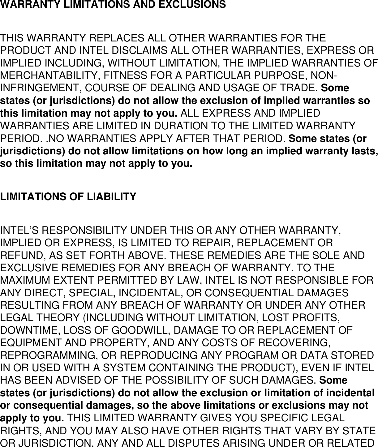 WARRANTY LIMITATIONS AND EXCLUSIONSTHIS WARRANTY REPLACES ALL OTHER WARRANTIES FOR THE PRODUCT AND INTEL DISCLAIMS ALL OTHER WARRANTIES, EXPRESS OR IMPLIED INCLUDING, WITHOUT LIMITATION, THE IMPLIED WARRANTIES OF MERCHANTABILITY, FITNESS FOR A PARTICULAR PURPOSE, NON-INFRINGEMENT, COURSE OF DEALING AND USAGE OF TRADE. Some states (or jurisdictions) do not allow the exclusion of implied warranties so this limitation may not apply to you. ALL EXPRESS AND IMPLIED WARRANTIES ARE LIMITED IN DURATION TO THE LIMITED WARRANTY PERIOD. .NO WARRANTIES APPLY AFTER THAT PERIOD. Some states (or jurisdictions) do not allow limitations on how long an implied warranty lasts, so this limitation may not apply to you.LIMITATIONS OF LIABILITYINTEL’S RESPONSIBILITY UNDER THIS OR ANY OTHER WARRANTY, IMPLIED OR EXPRESS, IS LIMITED TO REPAIR, REPLACEMENT OR REFUND, AS SET FORTH ABOVE. THESE REMEDIES ARE THE SOLE AND EXCLUSIVE REMEDIES FOR ANY BREACH OF WARRANTY. TO THE MAXIMUM EXTENT PERMITTED BY LAW, INTEL IS NOT RESPONSIBLE FOR ANY DIRECT, SPECIAL, INCIDENTAL, OR CONSEQUENTIAL DAMAGES RESULTING FROM ANY BREACH OF WARRANTY OR UNDER ANY OTHER LEGAL THEORY (INCLUDING WITHOUT LIMITATION, LOST PROFITS, DOWNTIME, LOSS OF GOODWILL, DAMAGE TO OR REPLACEMENT OF EQUIPMENT AND PROPERTY, AND ANY COSTS OF RECOVERING, REPROGRAMMING, OR REPRODUCING ANY PROGRAM OR DATA STORED IN OR USED WITH A SYSTEM CONTAINING THE PRODUCT), EVEN IF INTEL HAS BEEN ADVISED OF THE POSSIBILITY OF SUCH DAMAGES. Some states (or jurisdictions) do not allow the exclusion or limitation of incidental or consequential damages, so the above limitations or exclusions may not apply to you. THIS LIMITED WARRANTY GIVES YOU SPECIFIC LEGAL RIGHTS, AND YOU MAY ALSO HAVE OTHER RIGHTS THAT VARY BY STATE OR JURISDICTION. ANY AND ALL DISPUTES ARISING UNDER OR RELATED 