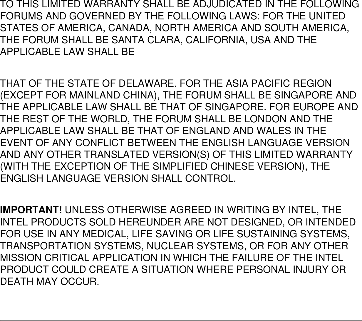 TO THIS LIMITED WARRANTY SHALL BE ADJUDICATED IN THE FOLLOWING FORUMS AND GOVERNED BY THE FOLLOWING LAWS: FOR THE UNITED STATES OF AMERICA, CANADA, NORTH AMERICA AND SOUTH AMERICA, THE FORUM SHALL BE SANTA CLARA, CALIFORNIA, USA AND THE APPLICABLE LAW SHALL BE THAT OF THE STATE OF DELAWARE. FOR THE ASIA PACIFIC REGION (EXCEPT FOR MAINLAND CHINA), THE FORUM SHALL BE SINGAPORE AND THE APPLICABLE LAW SHALL BE THAT OF SINGAPORE. FOR EUROPE AND THE REST OF THE WORLD, THE FORUM SHALL BE LONDON AND THE APPLICABLE LAW SHALL BE THAT OF ENGLAND AND WALES IN THE EVENT OF ANY CONFLICT BETWEEN THE ENGLISH LANGUAGE VERSION AND ANY OTHER TRANSLATED VERSION(S) OF THIS LIMITED WARRANTY (WITH THE EXCEPTION OF THE SIMPLIFIED CHINESE VERSION), THE ENGLISH LANGUAGE VERSION SHALL CONTROL.IMPORTANT! UNLESS OTHERWISE AGREED IN WRITING BY INTEL, THE INTEL PRODUCTS SOLD HEREUNDER ARE NOT DESIGNED, OR INTENDED FOR USE IN ANY MEDICAL, LIFE SAVING OR LIFE SUSTAINING SYSTEMS, TRANSPORTATION SYSTEMS, NUCLEAR SYSTEMS, OR FOR ANY OTHER MISSION CRITICAL APPLICATION IN WHICH THE FAILURE OF THE INTEL PRODUCT COULD CREATE A SITUATION WHERE PERSONAL INJURY OR DEATH MAY OCCUR. 