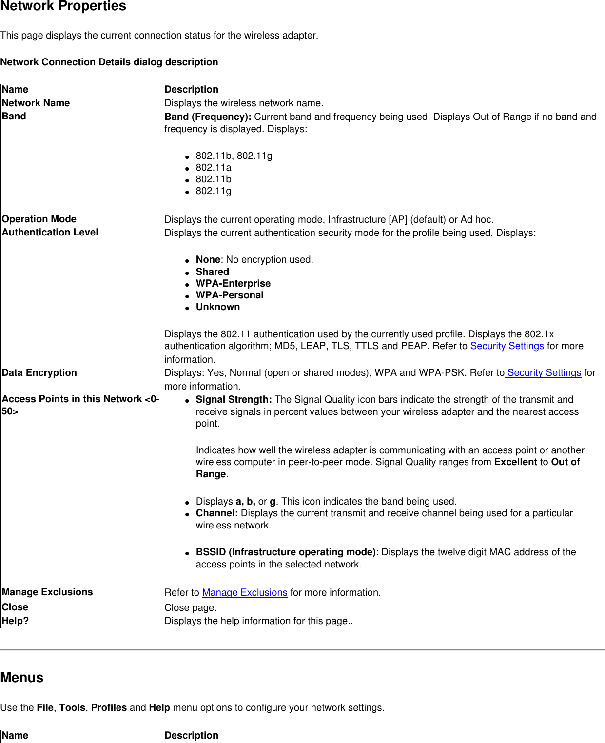 Network PropertiesThis page displays the current connection status for the wireless adapter. Network Connection Details dialog descriptionName DescriptionNetwork Name Displays the wireless network name.Band Band (Frequency): Current band and frequency being used. Displays Out of Range if no band and frequency is displayed. Displays:●     802.11b, 802.11g●     802.11a●     802.11b●     802.11gOperation Mode Displays the current operating mode, Infrastructure [AP] (default) or Ad hoc.Authentication Level Displays the current authentication security mode for the profile being used. Displays:●     None: No encryption used.●     Shared ●     WPA-Enterprise●     WPA-Personal●     UnknownDisplays the 802.11 authentication used by the currently used profile. Displays the 802.1x authentication algorithm; MD5, LEAP, TLS, TTLS and PEAP. Refer to Security Settings for more information.Data Encryption Displays: Yes, Normal (open or shared modes), WPA and WPA-PSK. Refer to Security Settings for more information.Access Points in this Network &lt;0-50&gt;●     Signal Strength: The Signal Quality icon bars indicate the strength of the transmit and receive signals in percent values between your wireless adapter and the nearest access point.Indicates how well the wireless adapter is communicating with an access point or another wireless computer in peer-to-peer mode. Signal Quality ranges from Excellent to Out of Range. ●     Displays a, b, or g. This icon indicates the band being used.●     Channel: Displays the current transmit and receive channel being used for a particular wireless network.●     BSSID (Infrastructure operating mode): Displays the twelve digit MAC address of the access points in the selected network. Manage Exclusions  Refer to Manage Exclusions for more information.Close  Close page.Help? Displays the help information for this page..MenusUse the File, Tools, Profiles and Help menu options to configure your network settings. Name Description