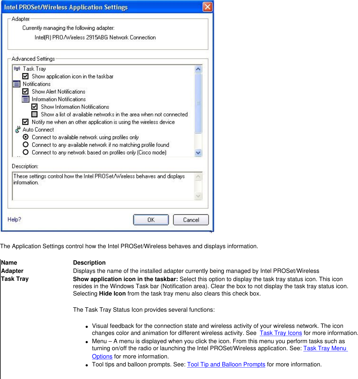 The Application Settings control how the Intel PROSet/Wireless behaves and displays information. Name DescriptionAdapter Displays the name of the installed adapter currently being managed by Intel PROSet/WirelessTask Tray Show application icon in the taskbar: Select this option to display the task tray status icon. This icon resides in the Windows Task bar (Notification area). Clear the box to not display the task tray status icon. Selecting Hide Icon from the task tray menu also clears this check box.The Task Tray Status Icon provides several functions:●     Visual feedback for the connection state and wireless activity of your wireless network. The icon changes color and animation for different wireless activity. See  Task Tray Icons for more information.●     Menu – A menu is displayed when you click the icon. From this menu you perform tasks such as turning on/off the radio or launching the Intel PROSet/Wireless application. See: Task Tray Menu Options for more information.●     Tool tips and balloon prompts. See: Tool Tip and Balloon Prompts for more information.