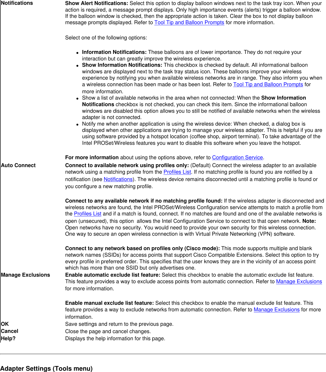 Notifications Show Alert Notifications: Select this option to display balloon windows next to the task tray icon. When your action is required, a message prompt displays. Only high importance events (alerts) trigger a balloon window. If the balloon window is checked, then the appropriate action is taken. Clear the box to not display balloon message prompts displayed. Refer to Tool Tip and Balloon Prompts for more information.Select one of the following options:●     Information Notifications: These balloons are of lower importance. They do not require your interaction but can greatly improve the wireless experience.●     Show Information Notifications: This checkbox is checked by default. All informational balloon windows are displayed next to the task tray status icon. These balloons improve your wireless experience by notifying you when available wireless networks are in range. They also inform you when a wireless connection has been made or has been lost. Refer to Tool Tip and Balloon Prompts for more information.●     Show a list of available networks in the area when not connected: When the Show Information Notifications checkbox is not checked, you can check this item. Since the informational balloon windows are disabled this option allows you to still be notified of available networks when the wireless adapter is not connected. ●     Notify me when another application is using the wireless device: When checked, a dialog box is displayed when other applications are trying to manage your wireless adapter. This is helpful if you are using software provided by a hotspot location (coffee shop, airport terminal). To take advantage of the Intel PROSet/Wireless features you want to disable this software when you leave the hotspot.For more information about using the options above, refer to Configuration Service.Auto Connect Connect to available network using profiles only: (Default) Connect the wireless adapter to an available network using a matching profile from the Profiles List. If no matching profile is found you are notified by a notification (see Notifications). The wireless device remains disconnected until a matching profile is found or you configure a new matching profile. Connect to any available network if no matching profile found: If the wireless adapter is disconnected and wireless networks are found, the Intel PROSet/Wireless Configuration service attempts to match a profile from the Profiles List and if a match is found, connect. If no matches are found and one of the available networks is open (unsecured), this option  allows the Intel Configuration Service to connect to that open network. Note: Open networks have no security. You would need to provide your own security for this wireless connection. One way to secure an open wireless connection is with Virtual Private Networking (VPN) software. Connect to any network based on profiles only (Cisco mode): This mode supports multiple and blank network names (SSIDs) for access points that support Cisco Compatible Extensions. Select this option to try every profile in preferred order. This specifies that the user knows they are in the vicinity of an access point which has more than one SSID but only advertises one.Manage Exclusions Enable automatic exclude list feature: Select this checkbox to enable the automatic exclude list feature. This feature provides a way to exclude access points from automatic connection. Refer to Manage Exclusions for more information.Enable manual exclude list feature: Select this checkbox to enable the manual exclude list feature. This feature provides a way to exclude networks from automatic connection. Refer to Manage Exclusions for more information.OK  Save settings and return to the previous page.Cancel Close the page and cancel changes.Help? Displays the help information for this page.Adapter Settings (Tools menu)