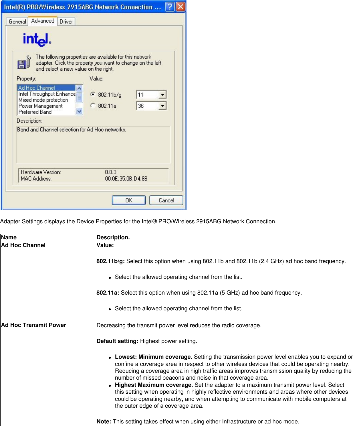 Adapter Settings displays the Device Properties for the Intel® PRO/Wireless 2915ABG Network Connection. Name Description.Ad Hoc Channel Value:802.11b/g: Select this option when using 802.11b and 802.11b (2.4 GHz) ad hoc band frequency. ●     Select the allowed operating channel from the list.802.11a: Select this option when using 802.11a (5 GHz) ad hoc band frequency. ●     Select the allowed operating channel from the list.Ad Hoc Transmit Power Decreasing the transmit power level reduces the radio coverage.Default setting: Highest power setting. ●     Lowest: Minimum coverage. Setting the transmission power level enables you to expand or confine a coverage area in respect to other wireless devices that could be operating nearby. Reducing a coverage area in high traffic areas improves transmission quality by reducing the number of missed beacons and noise in that coverage area.  ●     Highest Maximum coverage. Set the adapter to a maximum transmit power level. Select this setting when operating in highly reflective environments and areas where other devices could be operating nearby, and when attempting to communicate with mobile computers at the outer edge of a coverage area.Note: This setting takes effect when using either Infrastructure or ad hoc mode.