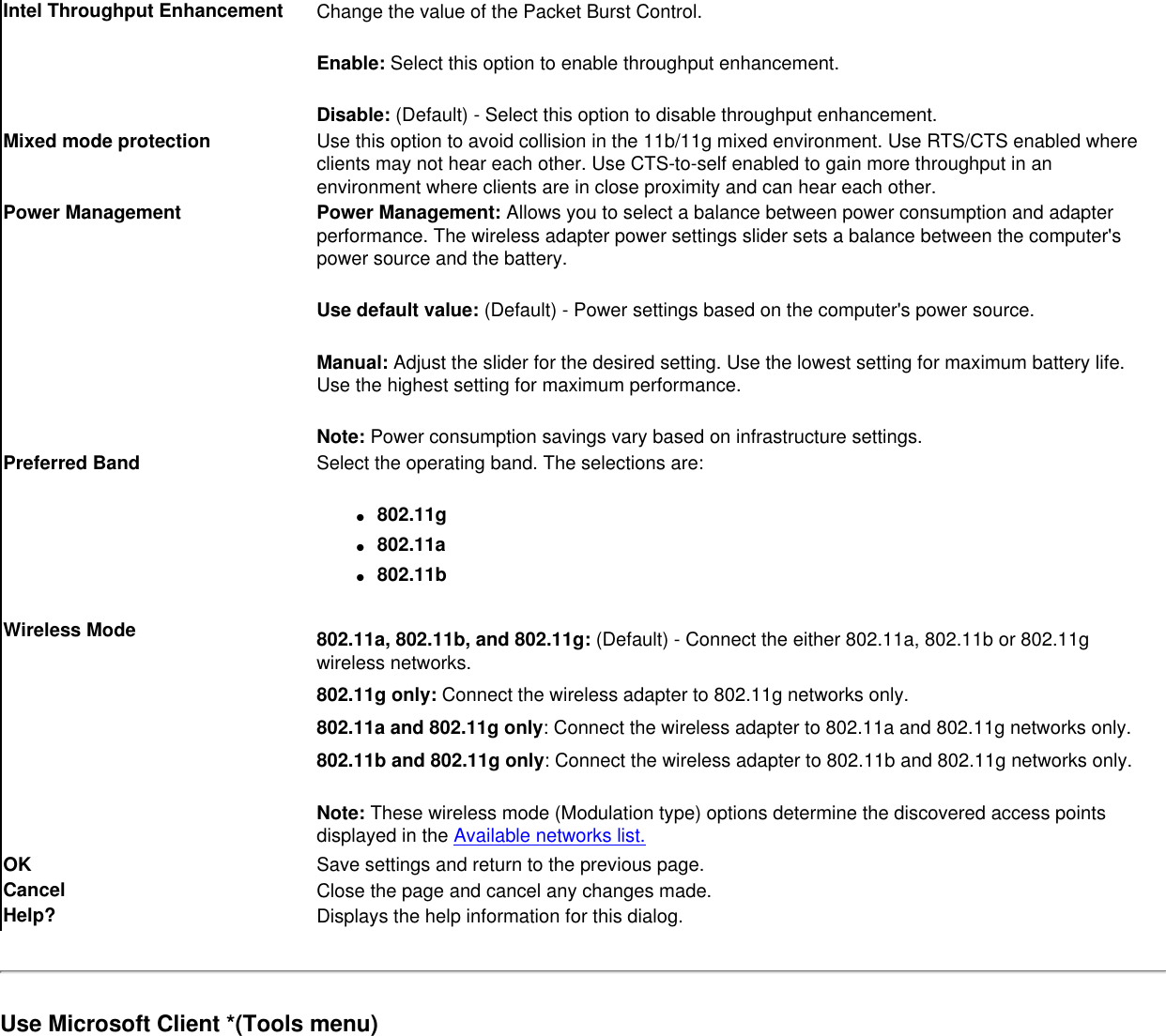 Intel Throughput Enhancement Change the value of the Packet Burst Control. Enable: Select this option to enable throughput enhancement.Disable: (Default) - Select this option to disable throughput enhancement.Mixed mode protection Use this option to avoid collision in the 11b/11g mixed environment. Use RTS/CTS enabled where clients may not hear each other. Use CTS-to-self enabled to gain more throughput in an environment where clients are in close proximity and can hear each other.Power Management Power Management: Allows you to select a balance between power consumption and adapter performance. The wireless adapter power settings slider sets a balance between the computer&apos;s power source and the battery.Use default value: (Default) - Power settings based on the computer&apos;s power source.Manual: Adjust the slider for the desired setting. Use the lowest setting for maximum battery life. Use the highest setting for maximum performance. Note: Power consumption savings vary based on infrastructure settings.Preferred Band Select the operating band. The selections are:●     802.11g●     802.11a●     802.11bWireless Mode 802.11a, 802.11b, and 802.11g: (Default) - Connect the either 802.11a, 802.11b or 802.11g wireless networks.802.11g only: Connect the wireless adapter to 802.11g networks only.  802.11a and 802.11g only: Connect the wireless adapter to 802.11a and 802.11g networks only.802.11b and 802.11g only: Connect the wireless adapter to 802.11b and 802.11g networks only.Note: These wireless mode (Modulation type) options determine the discovered access points displayed in the Available networks list.OK  Save settings and return to the previous page.Cancel Close the page and cancel any changes made.Help? Displays the help information for this dialog.Use Microsoft Client *(Tools menu)